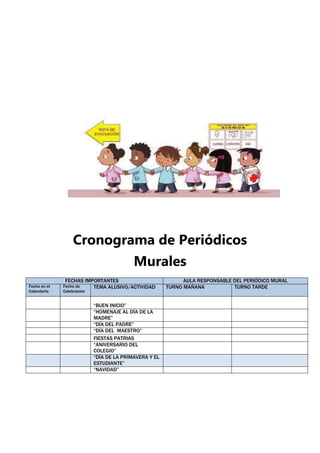 Cronograma de Periódicos
Murales
FECHAS IMPORTANTES AULA RESPONSABLE DEL PERIÓDICO MURAL
Fecha en el
Calendario
Fecha de
Celebración
TEMA ALUSIVO/ACTIVIDAD TURNO MAÑANA TURNO TARDE
“BUEN INICIO”
“HOMENAJE AL DÍA DE LA
MADRE”
“DÍA DEL PADRE”
“DÍA DEL MAESTRO”
FIESTAS PATRIAS
“ANIVERSARIO DEL
COLEGIO”
“DÍA DE LA PRIMAVERA Y EL
ESTUDIANTE”
“NAVIDAD”
 