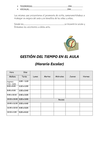  TESORERO(A)…................................................................................DNI..........................
 VOCAL(A)………...............................................................................DNI..........................
Los mismos que presentaron el juramento de estilo, comprometiéndose a
trabajar en mejora del aula y en beneficio de los niños y niñas.
Siendo las...................................................................................se levantó la sesión y
firmamos los asistentes a dicho acto.
GESTIÓN DEL TIEMPO EN EL AULA
(Horario Escolar)
Hora Días
Lunes Martes Miércoles Jueves Viernes
Mañana Tarde
Ingreso:
7:55 – 8:00
1:00 – 1:10
8:00 a 8:45 1:10 a 1:55
8:45 a 9:30 1:55 a 2:40
9:30 a 10:15 2:40 a 3:25
10:15 a 10:45 3:25 a 3:55 Receso
10:45 a 11:30 3:55 a 4:40
11:30 a 12:15 4:40 a 5:25
12:15 a 1:00 5:25 a 6:10
 