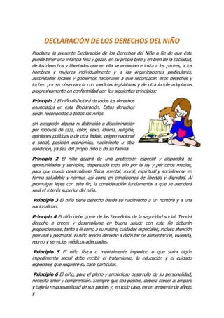 Proclama la presente Declaración de los Derechos del Niño a fin de que éste
pueda tener una infancia feliz y gozar, en su propio bien y en bien de la sociedad,
de los derechos y libertades que en ella se enuncian e insta a los padres, a los
hombres y mujeres individualmente y a las organizaciones particulares,
autoridades locales y gobiernos nacionales a que reconozcan esos derechos y
luchen por su observancia con medidas legislativas y de otra índole adoptadas
progresivamente en conformidad con los siguientes principios:
Principio 1 El niño disfrutará de todos los derechos
enunciados en esta Declaración. Estos derechos
serán reconocidos a todos los niños
sin excepción alguna ni distinción o discriminación
por motivos de raza, color, sexo, idioma, religión,
opiniones políticas o de otra índole, origen nacional
o social, posición económica, nacimiento u otra
condición, ya sea del propio niño o de su familia.
Principio 2 El niño gozará de una protección especial y dispondrá de
oportunidades y servicios, dispensado todo ello por la ley y por otros medios,
para que pueda desarrollarse física, mental, moral, espiritual y socialmente en
forma saludable y normal, así como en condiciones de libertad y dignidad. Al
promulgar leyes con este fin, la consideración fundamental a que se atenderá
será el interés superior del niño.
Principio 3 El niño tiene derecho desde su nacimiento a un nombre y a una
nacionalidad.
Principio 4 El niño debe gozar de los beneficios de la seguridad social. Tendrá
derecho a crecer y desarrollarse en buena salud; con este fin deberán
proporcionarse, tanto a él como a su madre, cuidados especiales, incluso atención
prenatal y postnatal. El niño tendrá derecho a disfrutar de alimentación, vivienda,
recreo y servicios médicos adecuados.
Principio 5 El niño física o mentalmente impedido o que sufra algún
impedimento social debe recibir el tratamiento, la educación y el cuidado
especiales que requiere su caso particular.
Principio 6 El niño, para el pleno y armonioso desarrollo de su personalidad,
necesita amor y comprensión. Siempre que sea posible, deberá crecer al amparo
y bajo la responsabilidad de sus padres y, en todo caso, en un ambiente de afecto
y
 