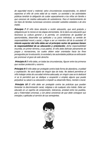 de seguridad moral y material; salvo circunstancias excepcionales, no deberá
separarse al niño de corta edad de su madre. La sociedad y las autoridades
públicas tendrán la obligación de cuidar especialmente a los niños sin familia o
que carezcan de medios adecuados de subsistencia. Para el mantenimiento de
los hijos de familias numerosas conviene conceder subsidios estatales o de otra
índole.
Principio 7 El niño tiene derecho a recibir educación, que será gratuita y
obligatoria por lo menos en las etapas elementales. Se le dará una educación que
favorezca su cultura general y le permita, en condiciones de igualdad de
oportunidades, desarrollar sus aptitudes y su juicio individual, su sentido de
responsabilidad moral y social, y llegar a ser un miembro útil de la sociedad. El
interés superior del niño debe ser el principio rector de quienes tienen
la responsabilidad de su educación y orientación; dicha responsabilidad
incumbe, en primer término, a sus padres. El niño debe disfrutar plenamente de
juegos y recreaciones, los cuales deben estar orientados hacia los fines
perseguidos por la educación; la sociedad y las autoridades públicas se esforzarán
por promover el goce de este derecho.
Principio 8 El niño debe, en todas las circunstancias, figurar entre los primeros
que reciban protección y socorro.
Principio 9 El niño debe ser protegido contra toda forma de abandono, crueldad
y explotación. No será objeto de ningún tipo de trata. No deberá permitirse al
niño trabajar antes de una edad mínima adecuada; en ningún caso se le dedicará
ni se le permitirá que se dedique a ocupación o empleo alguno que pueda
perjudicar su salud o su educación o impedir su desarrollo físico, mental o moral.
Principio 10 El niño debe ser protegido contra las prácticas que puedan
fomentar la discriminación racial, religiosa o de cualquier otra índole. Debe ser
educado en un espíritu de comprensión, tolerancia, amistad entre los pueblos,
paz y fraternidad universal, y con plena conciencia de que debe consagrar sus
energías y aptitudes al servicio de sus semejantes.
 