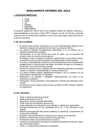 REGLAMENTO INTERNO DEL AULA
I.- DATOS INFORMATIVOS:
 D.R.E. :
 UGEL. :
 I.E. :
 GRADO :
 SECCIÓN :
 PROFESORA :
El presente reglamento interno tiene como finalidad orientar los deberes, derechos y
responsabilidades de los niños y niñas, PPFF, docente de aula, a fin de ser un ejemplo
a llevar en alto el nombre de la institución y de sí mismo para lograr mayor eficiencia en
el servicio educativo.
II. DE LOS ALUMNOS:
 El alumno será puntual, ingresando a su aula inmediatamente después de la
formación, después de que termine el recreo o que toque el timbre.
 Los alumnos asistirán completamente uniformados, o en su defecto con su
vestimenta debidamente aseada.
 Permanecerá en el aula durante las horas de clase, aun en ausencia del
profesor, salvo en caso de suma urgencia.
 Al ingresar al aula el director, el profesor, padres familia u otra persona mayor,
se pondrán de pie en señal de saludo e inmediatamente tomarán asiento.
 Los niños y niñas deberán cumplir las normas disciplinarias y de comportamiento
exigidas dentro y fuera del salón de clases, las cuales se basan en el respeto a
los demás y en la convivencia armoniosa.
 Cuidará la infraestructura y mobiliario del aula dejándola ordenada, procurando
mejorar su aspecto y manteniéndola en buenas condiciones.
 Los útiles escolares estarán debidamente forrados y con su nombre a fin de
preservarlos e identificarlos con facilidad.
 Obedecerá a su brigadier y delegados respectivamente, así mismo a los
profesores y auxiliares.
 Participaran en las actividades de la institución y o fechas del calendario cívico
escolar
 Los alumnos que por alguna razón tuvieran que faltar a la IEP, deberán justificar
su inasistencia
III. DEL DOCENTE:
 Tratar a todos los alumnos por igual.
 Asistir puntualmente al la I.E.
 Organizar el aula en sectores adecuados.
 Tener al día sus documentos de aula e I.E.
 Tener preparado con anticipación sus unidades y sesiones de aprendizaje
 Participar activamente en las actividades de la I.E. Y del calendario cívico
escolar.
 Reportar oportunamente del avance académico, la asistencia y comentarios de
los alumnos al SIAGIE
 Fomentar permanentemente la práctica de los valores en los alumnos.
 Revisar con frecuencia el aseo personal de los alumnos
 Fomentar la crítica y la autocrítica de los alumnos
 Cumplir con las jornadas y encuentros con padres de familia de la sección según
las normatividad vigente.
 Tener un cuaderno de incidencias o anecdotario.
 