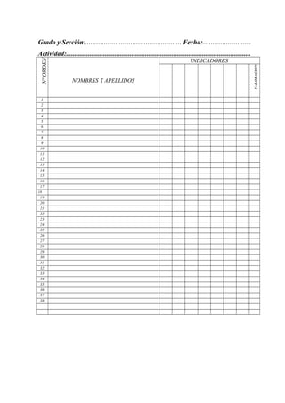 Grado y Sección:......................................................... Fecha:.............................
Actividad:..............................................................................................................
NºORDEN
NOMBRES Y APELLIDOS
INDICADORES
VALORACION
1
2
3
4
5
6
7
8
9
10
11
12
13
14
15
16
17
18
19
20
21
22
23
24
25
26
27
28
29
30
31
32
33
34
35
36
37
38
 