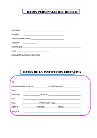 DATOS PERSONALES DEL DICENTE
APELLIDOS :_________________________________________________
NOMBRES :_________________________________________________
DIRECCIÓN DOMICILIARIA: ________________________________________
TELÉFONO :________________
ESPECIALIDAD:_______________________________________________________________________
e-mail :________________________________________
DOCUMENTO NACIONAL DE IDENTIDAD:_________________________________________________
DATOS DE LA INSTITUCION EDUCATIVA
IES : _____________________________________________________________________
CODIGO MODULAR DE LA IES:___________________N° DE RESOLUCION:_____________________
NIVEL : _____________________________________________________________________
DIRECCION :_______ _____________TELEFONO:_______________________________________
Email : _____________________________________________________________________
UGEL : ___________________CODIGO DE LA UGEL:_______________________________
DISTRITO :________________PROVINCIA:________________REGION:____________________
DIRECTOR :______________________________________________________________________
 