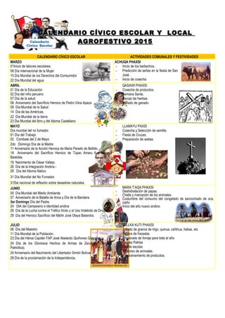 CALENDARIO CÍVICO ESCOLAR Y LOCALCALENDARIO CÍVICO ESCOLAR Y LOCAL
AGROFESTIVO 2015AGROFESTIVO 2015
CALENDARIO CÍVICO ESCOLAR ACTIVIDADES COMUNALES Y FESTIVIDADES
MARZO
01Inicio de labores escolares.
08 Día internacional de la Mujer
15 Día Mundial de los Derechos del Consumidor
22 Día Mundial del agua
ACHUQA PHAXSI
- Inicio de los barbechos.
- Predicción de señas en la fiesta de San
José.
- Inicio de cosecha
ABRIL
01 Día de la Educación
02 Día del niño peruano
07 Día de la salud.
08 Aniversario del Sacrificio Heroico de Pedro Vilca Apaza.
09 Día Mundial de la Salud
14 Día de las Américas.
22 Día Mundial de la tierra
23 Dia Mundial del libro y del Idioma Castellano
QASAWI PHAXSI
- Cosecha de productos.
- Semana Santa.
- Recojo de hierbas
- Bañado de ganado
MAYO
Día mundial del no fumador.
01 Día del Trabajo.
02 Combate del 2 de Mayo
2do Domingo Día de la Madre
11 Aniversario de la Acción Heroica de Maria Parado de Bellido.
18 Aniversario del Sacrificio Heroico de Túpac Amaru II y Micaela
Bastidas.
19 Nacimiento de César Vallejo.
26 Día de la Integración Andina -
28 Día del Idioma Nativo
31 Día Mundial del No Fumador.
31Dia nacional de reflexión sobre desastres naturales.
LLAMAYU PAXSI
- Cosecha y Selección de semilla.
- Fiesta de Cruces.
- Preparación de watias.
-
JUNIO
05 Día Mundial del Medio Ambiente.
07 Aniversario de la Batalla de Anca y Día de la Bandera.
3er Domingo Día del Padre.
24 DIA del Campesino e identidad andina
26 Día de la Lucha contra el Tráfico Ilícito y el Uso Indebido de Drogas.
29 Día del Heroico Sacrificio del Mártir José Olaya Balandra.
MARA T’AQA PHAXSI
- Deshidratación de papas.
- Challa y marcación de los animales.
- Costumbre del consumo del congelado de sancochado de oca,
izaño
- Inicio del año nuevo andino
-
JULIO
06 Día del Maestro
11 Día Mundial de la Población.
23 Día del Héroe Capitán FAP José Abelardo Quiñones Gonzáles.
24 Día de los Gloriosos Hechos de Armas de Zarumilla (Semana
Patriótica).
24 Aniversario del Nacimiento del Libertador Simón Bolívar.
28 Día de la proclamación de la Independencia.
- WILLKA KUTI PHAXSI
- Trillado de granos de trigo, quinua, cañihua, habas, etc.
- Tejidos de frazadas
- Empacado de forraje para todo el año
- Fiestas Patrias
- Desfile escolar.
- Pastoreo de animales.
- Almacenamiento de productos.
 