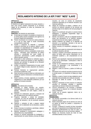 REGLAMENTO INTERNO DE LA IEP.71007 “MZG” ILAVE
ARTICULO 42
DE LOS DOCENTES.-
El docente es el agente fundamental del proceso educativo y
tiene como función contribuir eficazmente en la formación
integral de los estudiantes en todas las dimensiones del
desarrollo humano.
ARTICULO 43
DERECHOS.- Son derechos de cada docente:
a) Al trato digno por el estado o la sociedad, en el ejercicio de
la carrera pública docente considerado como agente en la
formación integral de los estudiantes.
b) Percibir remuneración en el nivel de la carrera profesional
en la que se ubica según la escala remunerativa
correspondiente a cada nivel.
c) Acceder a programas de desarrollo y superación
profesional promovidos por el gobierno regional y local
orientados a la especialización en investigación, gestión
pedagógica, administrativa institucional.
d) Recibir información continua y actualizada a través de los
órganos intermedios sobre lineamientos de política
educativa y normatividad del nuevo modelo de
organización, administración y gestión pedagógica de
sistema educativo nacional.
e) Desempeñar su labor profesional en ambientes seguros,
condiciones optimas que garantiza su salud, seguridad y
bienestar que estimulan el desarrollo de la formación
integral de los educandos.
f) Acceder a programas complementarios de apoyo social
con relación integral de salud, adquisición de vivienda y
recreación.
g) Participar libremente en organizaciones gremiales,
asociaciones académicas y otros.
h) Gozar de licencia con goce de haber por enfermedad y por
estudios de maestría o doctorado en universidad del país o
extranjero.
i) Recibir incentivos y honores, registrados en el escalafón
magisterial por su buen desempeño profesional y por sus
aportes a la innovación educativa.
ARTICULO 44
DEBERES.- Son deberes de los docentes:
a) Desarrollar su trabajo educativo con vocación,
responsabilidad y idoneidad, equidad, conducta ética y
ejemplar institucional, así como respeto y afecto al
educando.
b) Participar en la elaboración, ejecución y evaluación del
plan de trabajo anual de la institución educativa.
c) Programar, desarrollar y evaluar las actividades
curriculares, así como las actividades de orientación y
bienestar del educando y los de promoción educativa
comunal.
d) Organizar y ambientar el aula y preparar material
educativo con la colaboración de los educandos y padres
de familia.
e) Evaluar el proceso de enseñanza, aprendizaje y elaborar
los documentos correspondientes.
f) Mantener actualizada la documentación pedagógica y
administrativa de su responsabilidad.
g) Participar en acciones programadas de investigación y
experimentación de nuevos métodos y técnicas de trabajo
educativo, así como en eventos de actualización
profesional organizados por la institución educativa o por
instancias superiores.
h) Integrar las comisiones de trabajo y colaborar con la
dirección de institución educativa en las acciones que
permitan el logro de los objetivos del nivel que persigue la
institución.
i) Apoyar a la coordinación del grado en acciones técnico
pedagógicas y actividades programadas según el
calendario cívico escolar.
j) Atender a los alumnos y velar por su integridad durante el
tiempo que permanezca en la institución educativa,
incluyendo las horas de recreo, higiene y alimentación.
k) Detectar problemas que afecten en el desarrollo del
educando y su aprendizaje, derivando a los que se
requieran atención especializada.
l) Realizar acciones de recuperación pedagógica de sus
alumnos.
m) Velar por el buen estado de conservación de los bienes de
la institución educativa y del aula.
n) Coordinar y mantener comunicación permanente con los
padres de familia sobre asuntos relacionados con el
rendimiento académico y del comportamiento de los
alumnos,
o) Asumir su auto capacitación, mejorando permanentemente
el nivel de sus aprendizajes i contribuyendo a llevar la
calidad educativa.
p) Cumplir con las orientaciones normativas y técnicas del
proceso de aprendizaje y las concernientes a la
organización institucional.
q) Respetar a todos los alumnos y padres de familia por
igual.
r) Permanecer en la institución educativa durante las hora de
la jornada escolar y no abandonar el trabajo por ningún
motivo.
s) Respetar y cumplir el horario de clase establecido para el
desarrollo de las actividades de la institución educativa.
t) Desarrollar en clases de acuerdo a los planes y
programas.
u) Participar y representar en forma conjunta a la institución
educativa en actividades culturales y deportivas
organizados por diversas instituciones de la localidad.
v) Concurrir puntualmente a las reuniones o asambleas
convocadas por la dirección de la institución educativa,
hasta su finalización
w) Cumplir con el presente reglamento interno de la
institución educativa.
ARTICULO 45
PROHIBICIONES.-
a) Dar lecciones remuneradas a los alumnos dentro de la
institución educativa.
b) Recibir emolumento alguno de los alumnos así como de
los padres de familia con pretexto o compromiso de
aumentar notas.
c) Incumplir o malversar la inversión de dinero recaudados
para fines de mejoramiento de la infraestructura del aula.
d) Abandonar injustificadamente las horas de clase y la
escuela para fines que no son sus funciones y deberes.
e) Realizar con frecuencia durante las horas de clase
actividades distintas a la de su función.
 