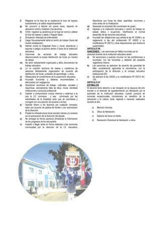f) Registrar en la hoja de su asistencia la hora de ingreso
exactamente y la salida respectivamente.
g) No concurrir a laborar sin previo aviso, dejando en
abandono moral y material a los alumnos.
h) Omitir, registrar su asistencia en la hoja de control o alterar
la hora de ingreso y salida o fraguar datos.
i) Simulación reiterada de enfermedad.
j) Llegar frecuentemente tarde al centro de trabajo (fuera del
horario establecido).
k) Atentar contra la integridad físico y moral, abandonar y
exponer a peligro al alumno dentro o fuera de la institución
educativa.
l) Improvisar las acciones de trabajo educativo
desconociendo la propia distribución de horas y/u horario
de clases.
m) No tener debidamente organizado y aldía documentos de
trabajo educativo.
n) La no vización oportuna de clases o cuadernos de
sesiones debidamente organizados de acuerdo ala
distribución de horas, unidades de aprendizaje u otros.
o) Obstaculizar el cumplimiento de la supervisión educativa.
p) Incumplir funciones y deberes encomendados o
efectuarlas con negligencia.
q) Abandonar reuniones de trabajo, culturales, sociales y
deportivas, demostrando falta de ética, moral, identidad
institucional y conducta profesional.
r) Inasistir a compromisos cívicos internos y externos a la
que la I.E. convoque o sea convocado por las
autoridades de la localidad (acto que se concretara y
corregirá con una sanción de acuerdo a la ley).
s) Solicitar dinero a los alumnos por cualquier concepto,
salvo por acuerdo de padres de familia o por autorización
de la dirección.
t) Prestar la infraestructura (local escolar) bienes y/o enseres
sin la autorización de la dirección del plantel.
u) No entregar en forma oportuna (trimestral) la información
de los progresos de los educandos.
v) Inasistir o llegar tarde en forma reiterada a las reuniones
convocadas por la dirección de la I.E. educativa.
Abandonar sus horas de clase, asamblea, reuniones u
otras antes de su finalización.
w) Desacatar la autoridad del coordinador de grado.
x) Ingresar a la institución educativa o centro de trabajo en
estado etílico ( ecuánime), interfiriendo el normal
desarrollo de las acciones educativas.
y) Incumplir las obligaciones que señala la ley Nº 23384 y su
reglamento e ley del profesorado Nº 24029 y su
modificatoria Nº 25212 y otras disposiciones que emana la
superioridad.
ARTICULO 46
SANCIONES.- Las sanciones por faltas incurridas por el
personal docente de la institución educativa serán:
a) Se sancionara a quienes incurran en las prohibiciones e
incumplan con las funciones y deberes del presente
reglamento interno.
b) Las sanciones se aplicaran de acuerdo ala gravedad de
falta, considerando agravante la reincidencia, con la
participación de la dirección y el consejo educativo
institucional CEI.
c) Se aplicara la ley 24029 y su modificatorio Nº 25212 Art.
120.
ARTICULO 47
ESTIMULOS
El docente tiene derecho a ser otorgado en la clausura del año
escolar a un estimulo de agradecimiento y/o felicitación por la
autoridad de la institución educativa, cuando conozca de
acciones excepcionales (comisiones) en beneficio de la
educación y la cultura, local, regional o nacional; realizados
durante el año.
a) Mención honrosa
b) Oficio de felicitación.
c) Diploma de honor al mérito.
d) Resolución Directoral de felicitación u otros.
 