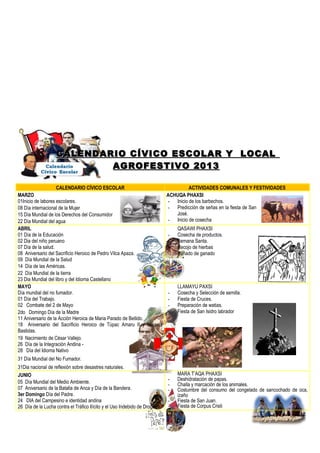 CALENDARIO CÍVICO ESCOLAR Y LOCALCALENDARIO CÍVICO ESCOLAR Y LOCAL
AGROFESTIVO 2013AGROFESTIVO 2013
CALENDARIO CÍVICO ESCOLAR ACTIVIDADES COMUNALES Y FESTIVIDADES
MARZO
01Inicio de labores escolares.
08 Día internacional de la Mujer
15 Día Mundial de los Derechos del Consumidor
22 Día Mundial del agua
ACHUQA PHAXSI
- Inicio de los barbechos.
- Predicción de señas en la fiesta de San
José.
- Inicio de cosecha
ABRIL
01 Día de la Educación
02 Dia del niño peruano
07 Día de la salud.
08 Aniversario del Sacrificio Heroico de Pedro Vilca Apaza.
09 Día Mundial de la Salud
14 Día de las Américas.
22 Día Mundial de la tierra
23 Dia Mundial del libro y del Idioma Castellano
QASAWI PHAXSI
- Cosecha de productos.
- Semana Santa.
- Recojo de hierbas
- Bañado de ganado
MAYO
Día mundial del no fumador.
01 Día del Trabajo.
02 Combate del 2 de Mayo
2do Domingo Día de la Madre
11 Aniversario de la Acción Heroica de Maria Parado de Bellido.
18 Aniversario del Sacrificio Heroico de Túpac Amaru II y Micaela
Bastidas.
19 Nacimiento de César Vallejo.
26 Día de la Integración Andina -
28 Día del Idioma Nativo
31 Día Mundial del No Fumador.
31Dia nacional de reflexión sobre desastres naturales.
LLAMAYU PAXSI
- Cosecha y Selección de semilla.
- Fiesta de Cruces.
- Preparación de watias.
- Fiesta de San Isidro labrador
-
JUNIO
05 Día Mundial del Medio Ambiente.
07 Aniversario de la Batalla de Anca y Día de la Bandera.
3er Domingo Día del Padre.
24 DIA del Campesino e identidad andina
26 Día de la Lucha contra el Tráfico Ilícito y el Uso Indebido de Drogas.
MARA T’AQA PHAXSI
- Deshidratación de papas.
- Challa y marcación de los animales.
- Costumbre del consumo del congelado de sancochado de oca,
izaño
- Fiesta de San Juan.
- Fiesta de Corpus Cristi
 