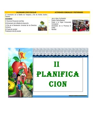 CALENDARIO CÍVICO ESCOLAR ACTIVIDADES COMUNALES Y FESTIVIDADES
27 Aniversario de la Batalla de Tarapacá y Día de Andrés Avelino
Cáceres.
DICIEMBRE
01 Día de la Prevención del Sida.
09 Aniversario de la Batalla de Ayacucho.
10 Día de la Declaración Universal de los Derechos
Humanos.
25 Fiesta de navidad
Finalizacion del año escolar
JALLU QALLTA PHAXSI
- Fiesta a Santa Bárbara.
- Fiesta a la Virgen Inmaculada
Concepción
- Aniversario de la Provincia El
Collao.
- Navidad
II
PLANIFICA
CION
 