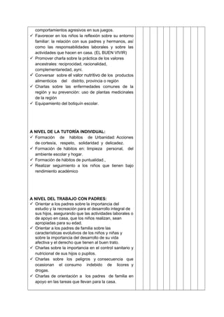 comportamientos agresivos en sus juegos.
 Favorecer en los niños la reflexión sobre su entorno
familiar: la relación con sus padres y hermanos, así
como las responsabilidades laborales y sobre las
actividades que hacen en casa. (EL BUEN VIVIR)
 Promover charla sobre la práctica de los valores
ancestrales: reciprocidad, racionalidad,
complementariedad, ayni.
 Conversar sobre el valor nutritivo de los productos
alimenticios del distrito, provincia o región
 Charlas sobre las enfermedades comunes de la
región y su prevención: uso de plantas medicinales
de la región
 Equipamiento del botiquín escolar.
A NIVEL DE LA TUTORÍA INDIVIDUAL:
 Formación de hábitos de Urbanidad: Acciones
de cortesía, respeto, solidaridad y delicadez.
 Formación de hábitos en: limpieza personal, del
ambiente escolar y hogar.
 Formación de hábitos de puntualidad.,
 Realizar seguimiento a los niños que tienen bajo
rendimiento académico
A NIVEL DEL TRABAJO CON PADRES:
 Orientar a los padres sobre la importancia del
estudio y la recreación para el desarrollo integral de
sus hijos, asegurando que las actividades laborales o
de apoyo en casa, que los niños realizan, sean
apropiadas para su edad.
 Orientar a los padres de familia sobre las
características evolutivos de los niños y niñas y
sobre la importancia del desarrollo de su vida
afectiva y el derecho que tienen al buen trato.
 Charlas sobre la importancia en el control sanitario y
nutricional de sus hijos o pupilos.
 Charlas sobre los peligros y consecuencia que
ocasionan el consumo indebido de licores y
drogas.
 Charlas de orientación a los padres de familia en
apoyo en las tareas que llevan para la casa.
 
