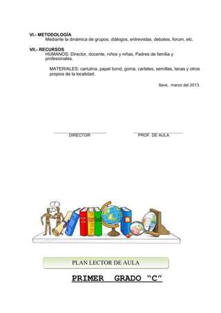 VI.- METODOLOGÍA
Mediante la dinámica de grupos, diálogos, entrevistas, debates, forum, etc.
VII.- RECURSOS
HUMANOS: Director, docente, niños y niñas, Padres de familia y
profesionales.
MATERIALES: cartulina, papel bond, goma, carteles, semillas, lanas y otros
propios de la localidad.
Ilave, marzo del 2013.
DIRECTOR PROF. DE AULA
PRIMER GRADO “C”
PLAN LECTOR DE AULAPLAN LECTOR DE AULA
 