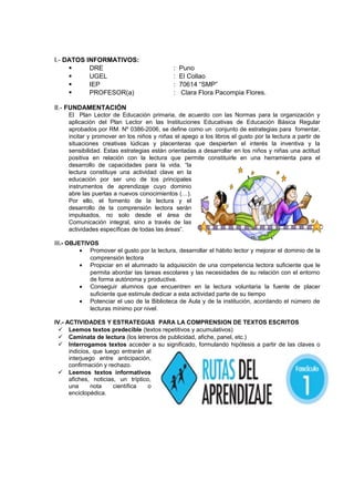 I.- DATOS INFORMATIVOS:
 DRE : Puno
 UGEL : El Collao
 IEP : 70614 “SMP”
 PROFESOR(a) : Clara Flora Pacompia Flores.
II.- FUNDAMENTACIÓN
El Plan Lector de Educación primaria, de acuerdo con las Normas para la organización y
aplicación del Plan Lector en las Instituciones Educativas de Educación Básica Regular
aprobados por RM. Nº 0386-2006, se define como un conjunto de estrategias para fomentar,
incitar y promover en los niños y niñas el apego a los libros el gusto por la lectura a partir de
situaciones creativas lúdicas y placenteras que despierten el interés la inventiva y la
sensibilidad. Estas estrategias están orientadas a desarrollar en los niños y niñas una actitud
positiva en relación con la lectura que permite constituirle en una herramienta para el
desarrollo de capacidades para la vida. “la
lectura constituye una actividad clave en la
educación por ser uno de los principales
instrumentos de aprendizaje cuyo dominio
abre las puertas a nuevos conocimientos (…).
Por ello, el fomento de la lectura y el
desarrollo de la comprensión lectora serán
impulsados, no solo desde el área de
Comunicación integral, sino a través de las
actividades específicas de todas las áreas”.
III.- OBJETIVOS
• Promover el gusto por la lectura, desarrollar el hábito lector y mejorar el dominio de la
comprensión lectora
• Propiciar en el alumnado la adquisición de una competencia lectora suficiente que le
permita abordar las tareas escolares y las necesidades de su relación con el entorno
de forma autónoma y productiva.
• Conseguir alumnos que encuentren en la lectura voluntaria la fuente de placer
suficiente que estimule dedicar a esta actividad parte de su tiempo
• Potenciar el uso de la Biblioteca de Aula y de la institución, acordando el número de
lecturas mínimo por nivel.
IV.- ACTIVIDADES Y ESTRATEGIAS PARA LA COMPRENSION DE TEXTOS ESCRITOS
 Leemos textos predecible (textos repetitivos y acumulativos)
 Caminata de lectura (los letreros de publicidad, afiche, panel, etc.)
 Interrogamos textos acceder a su significado, formulando hipótesis a partir de las claves o
indicios, que luego entrarán al
interjuego entre anticipación,
confirmación y rechazo.
 Leemos textos informativos
afiches, noticias, un tríptico,
una nota científica o
enciclopédica.
 