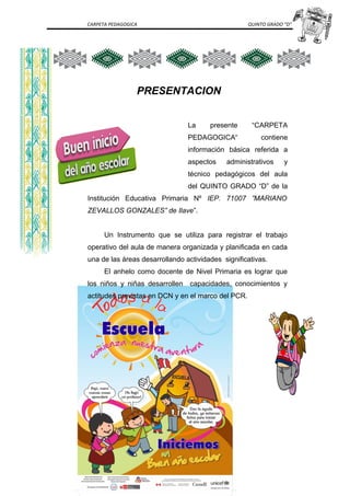 CARPETA PEDAGOGICA QUINTO GRADO “D”
PRESENTACION
La presente “CARPETA
PEDAGOGICA“ contiene
información básica referida a
aspectos administrativos y
técnico pedagógicos del aula
del QUINTO GRADO “D” de la
Institución Educativa Primaria Nº IEP. 71007 ”MARIANO
ZEVALLOS GONZALES” de Ilave”.
Un Instrumento que se utiliza para registrar el trabajo
operativo del aula de manera organizada y planificada en cada
una de las áreas desarrollando actividades significativas.
El anhelo como docente de Nivel Primaria es lograr que
los niños y niñas desarrollen capacidades, conocimientos y
actitudes previstas en DCN y en el marco del PCR.
 