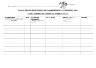 CARPETA PEDAGOGICA
QUINTO GRADO “D”
FICHA DE CONTROL DE ACTIVIDADES DEL PLAN DE LECTURA Y DE PRODUCCION - 2013:
PADRES DE FAMILIA Y/O TUTORES DEL PRIMER GRADO “C”
RESPONSABLE
NOMBRES Y APELLIDOS DEL PADRE
DE FAMILIA
FECHA ACTIVIDAD
REALIZADA
(TITULO DE LECTURA O
TEXTO )
ESTRATEGIA PRODUCTO Resumen.
Esquema de Exposición.
Ensayo.
Mapa Conceptual, etc.
OBSERV.
.
 