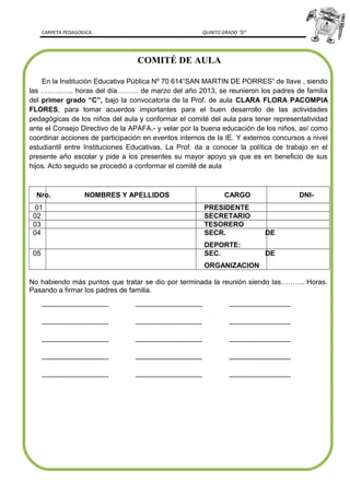 CARPETA PEDAGOGICA QUINTO GRADO “D”
COMITÉ DE AULA
En la Institución Educativa Pública Nº 70 614“SAN MARTIN DE PORRES” de Ilave , siendo
las ………….. horas del día……… de marzo del año 2013, se reunieron los padres de familia
del primer grado “C”, bajo la convocatoria de la Prof. de aula CLARA FLORA PACOMPIA
FLORES, para tomar acuerdos importantes para el buen desarrollo de las actividades
pedagógicas de los niños del aula y conformar el comité del aula para tener representatividad
ante el Consejo Directivo de la APAFA.- y velar por la buena educación de los niños, así como
coordinar acciones de participación en eventos internos de la IE. Y externos concursos a nivel
estudiantil entre Instituciones Educativas. La Prof. da a conocer la política de trabajo en el
presente año escolar y pide a los presentes su mayor apoyo ya que es en beneficio de sus
hijos. Acto seguido se procedió a conformar el comité de aula
Nro. NOMBRES Y APELLIDOS CARGO DNI-
01 PRESIDENTE
02 SECRETARIO
03 TESORERO
04 SECR. DE
DEPORTE:
05 SEC. DE
ORGANIZACION
No habiendo más puntos que tratar se dio por terminada la reunión siendo las………. Horas.
Pasando a firmar los padres de familia.
-------------------------------------- -------------------------------------- -----------------------------------
-------------------------------------- -------------------------------------- -----------------------------------
-------------------------------------- -------------------------------------- -----------------------------------
-------------------------------------- -------------------------------------- -----------------------------------
-------------------------------------- -------------------------------------- -----------------------------------
 