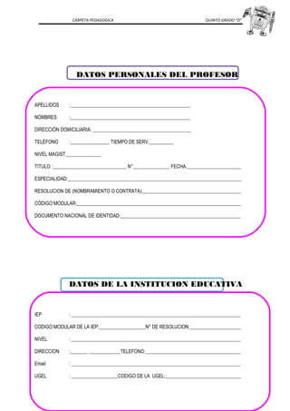 CARPETA PEDAGOGICA QUINTO GRADO “D”
DATOS PERSONALES DEL PROFESOR
APELLIDOS :_________________________________________________
NOMBRES :_________________________________________________
DIRECCIÓN DOMICILIARIA: ________________________________________
TELÉFONO :________________ TIEMPO DE SERV.__________
NIVEL MAGIST.______________
TITULO :______________________________ N°_______________ FECHA:______________________
ESPECIALIDAD:_______________________________________________________________________
RESOLUCION DE (NOMBRAMIENTO O CONTRATA):________________________________________
CÓDIGO MODULAR:___________________________________________________________________
DOCUMENTO NACIONAL DE IDENTIDAD:_________________________________________________
DATOS DE LA INSTITUCION EDUCATIVA
IEP : _____________________________________________________________________
CODIGO MODULAR DE LA IEP:___________________N° DE RESOLUCION:_____________________
NIVEL : _____________________________________________________________________
DIRECCION :_______ _____________TELEFONO:_______________________________________
Email : _____________________________________________________________________
UGEL : ___________________CODIGO DE LA UGEL:_______________________________
 