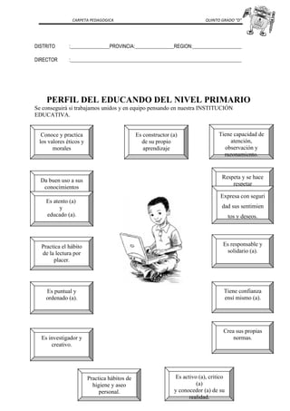 CARPETA PEDAGOGICA QUINTO GRADO “D”
DISTRITO :________________PROVINCIA:________________REGION:____________________
DIRECTOR :______________________________________________________________________
PERFIL DEL EDUCANDO DEL NIVEL PRIMARIO
Se conseguirá si trabajamos unidos y en equipo pensando en nuestra INSTITUCIÓN
EDUCATIVA.
Tiene capacidad de
atención,
observación y
razonamiento.
Conoce y practica
los valores éticos y
morales
Da buen uso a sus
conocimientos
Es activo (a), critico
(a)
y conocedor (a) de su
realidad.
Practica hábitos de
higiene y aseo
personal.
Es puntual y
ordenado (a).
Es responsable y
solidario (a).
Es atento (a)
y
educado (a).
Practica el hábito
de la lectura por
placer.
Tiene confianza
ensí mismo (a).
Es investigador y
creativo.
Crea sus propias
normas.
Es constructor (a)
de su propio
aprendizaje
Respeta y se hace
respetar
Expresa con seguri
dad sus sentimien
tos y deseos.
 