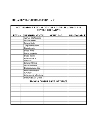 FICHA DE VELOCIDAD LECTORA – V C
ACTIVIDADES Y FECHAS CIVICAS A CUMPLIR A NIVEL DEL
CENTRO EDUCATIVO
FECHA DENOMINACION ACTIVIDAD RESPONSABLE
Apertura del año escolar
Inicio de labores
Semana Santa
Juego inter escolares
Día de la madre
Día del Padre
Día del campesino
Día del Maestro
Aniversario de la
IEP.71007
Semana Patriótica
Dia del estudiante
Día de educación fisica
Fiesta Patronal de la
IEP.71007
Aniversario de la Provincia
Clausura del Año Escolar
FECHAS A CUMPLIR A NIVEL DE TURNOS
 