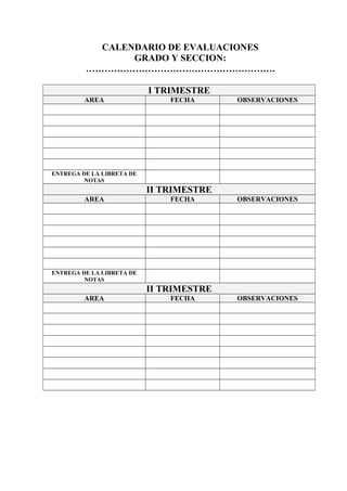 CALENDARIO DE EVALUACIONES
GRADO Y SECCION:
…………………………………………………….
I TRIMESTRE
AREA FECHA OBSERVACIONES
ENTREGA DE LA LIBRETA DE
NOTAS
II TRIMESTRE
AREA FECHA OBSERVACIONES
ENTREGA DE LA LIBRETA DE
NOTAS
II TRIMESTRE
AREA FECHA OBSERVACIONES
 