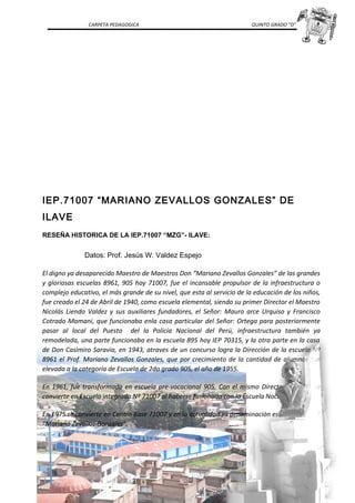 CARPETA PEDAGOGICA QUINTO GRADO “D”
IEP.71007 “MARIANO ZEVALLOS GONZALES” DE
ILAVE
RESEÑA HISTORICA DE LA IEP.71007 “MZG”- ILAVE:
Datos: Prof. Jesús W. Valdez Espejo
El digno ya desaparecido Maestro de Maestros Don “Mariano Zevallos Gonzales” de las grandes
y gloriosas escuelas 8961, 905 hoy 71007, fue el incansable propulsor de la infraestructura o
complejo educativo, el más grande de su nivel, que esta al servicio de la educación de los niños,
fue creado el 24 de Abril de 1940, como escuela elemental, siendo su primer Director el Maestro
Nicolás Liendo Valdez y sus auxiliares fundadores, el Señor: Mauro arce Urquiso y Francisco
Cotrado Mamani, que funcionaba enla casa particular del Señor: Ortega para posteriormente
pasar al local del Puesto del la Policía Nacional del Perú, infraestructura también ya
remodelada, una parte funcionaba en la escuela 895 hoy IEP 70315, y la otra parte en la casa
de Don Casimiro Saravia, en 1943, atraves de un concurso logra la Dirección de la escuela Nº
8961 el Prof. Mariano Zevallos Gonzales, que por crecimiento de la cantidad de alumnos fue
elevada a la categoría de Escuela de 2do grado 905, el año de 1955.
En 1961, fue transformada en escuela pre-vocacional 905. Con el mismo Director en 1971 se
convierte en Escuela integrada Nº 71007 al haberse fusionado con la Escuela Nocturna Nº 303.
En 1975 se convierte en Centro Base 71007 y en la actualidad su denominación es IEP. Nº 71007
“Mariano Zevallos Gonzales”.
 