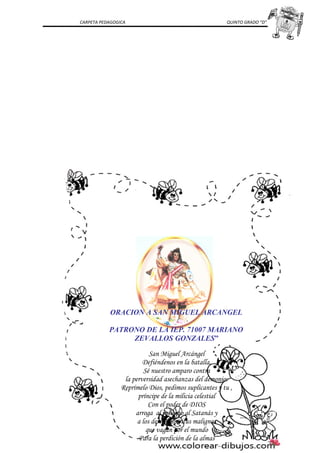 CARPETA PEDAGOGICA QUINTO GRADO “D”
ORACION A SAN MIGUEL ARCANGEL
PATRONO DE LA IEP. 71007 MARIANO
ZEVALLOS GONZALES”
San Miguel Arcángel
Defiéndenos en la batalla,
Sé nuestro amparo contra
la perversidad asechanzas del demonio:
Reprímelo Dios, pedimos suplicantes y tu ,
príncipe de la milicia celestial
Con el poder de DIOS
arroga al infierno al Satanás y
a los demás espíritus malignos
que vagan por el mundo
Para la perdición de la almas
 