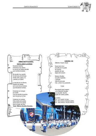 CARPETA PEDAGOGICA QUINTO GRADO “D”
HIMNO INSTITUCIONAL
ESCOLARES ILAVEÑOS
Escolares ilaveños
entonemos muy ufanos
la canción de nuestra escuela
que nos llena de placer
Mi escuela muy querida
me da luces provechosas
donde canto, juego y río
y estudio con placer.
La escuela de mi infancia,
forjadora de ideales
es la cuna de los hombres
que estudiando triunfará.
Cantemos con energía
por el 905
cuna de grandes recuerdos
que nos guía por el bien.
Cantemos con energía
niños fuertes de la patria
sanos todos en la mente
para el orgullo del Perú
Autor: Mariano Zevallos Gonzales.
CANCION 9 05
(Melodía: Huayno Jauja)
Nueve cero cinco
escuelita de mi pueblo
tan querido.
pedacito de cielo
alegría del corazón.
Mariano Zevallos
escuelita respetada
y adorada
cada día que pasa
más y más te voy queriendo.
FUGA
Recordarás aquel maestro
a don Marianito Zevallos
y su escuelita Ilaveña
orgullo de nuestro pueblo.
AUTORES:
Prof. Luis, QUISPE TICONA
Prof. Marco Antonio CHAVEZ FLORES.
Prof. Jesús Williams, VALDEZ ESPEJO
 