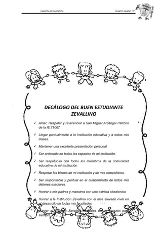 CARPETA PEDAGOGICA QUINTO GRADO “D”
DECÁLOGO DEL BUEN ESTUDIANTE
ZEVALLINO
 Amar, Respetar y reverenciar a San Miguel Arcángel Patrono
de la IE.71007
 Llegar puntualmente a la Institución educativa y a todas mis
clases.
 Mantener una excelente presentación personal.
 Ser ordenado en todos los espacios de mi institución.
 Ser respetuoso con todos los miembros de la comunidad
educativa de mi Institución
 Respetar los bienes de mi institución y de mis compañeros.
 Ser responsable y puntual en el cumplimiento de todos mis
deberes escolares
 Honrar a mis padres y maestros con una estricta obediencia
 Honrar a la Institución Zevallina con el mas elevado nivel en
el desarrollo de todas mis facultades
 .Llevar al Mariano Zevallos Gonzales en mi corazón para
siempre
 