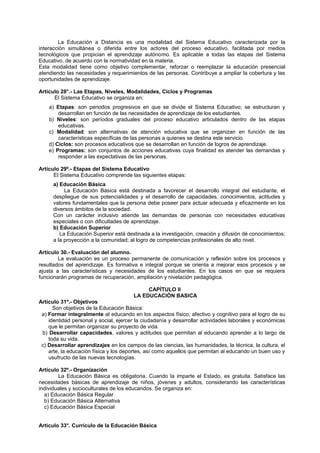 La Educación a Distancia es una modalidad del Sistema Educativo caracterizada por la
interacción simultánea o diferida entre los actores del proceso educativo, facilitada por medios
tecnológicos que propician el aprendizaje autónomo. Es aplicable a todas las etapas del Sistema
Educativo, de acuerdo con la normatividad en la materia.
Esta modalidad tiene como objetivo complementar, reforzar o reemplazar la educación presencial
atendiendo las necesidades y requerimientos de las personas. Contribuye a ampliar la cobertura y las
oportunidades de aprendizaje.
Artículo 28°.- Las Etapas, Niveles, Modalidades, Ciclos y Programas
El Sistema Educativo se organiza en:
a) Etapas: son periodos progresivos en que se divide el Sistema Educativo; se estructuran y
desarrollan en función de las necesidades de aprendizaje de los estudiantes.
b) Niveles: son períodos graduales del proceso educativo articulados dentro de las etapas
educativas.
c) Modalidad: son alternativas de atención educativa que se organizan en función de las
características específicas de las personas a quienes se destina este servicio.
d) Ciclos: son procesos educativos que se desarrollan en función de logros de aprendizaje.
e) Programas: son conjuntos de acciones educativas cuya finalidad es atender las demandas y
responder a las expectativas de las personas.
Artículo 29º.- Etapas del Sistema Educativo
El Sistema Educativo comprende las siguientes etapas:
a) Educación Básica
La Educación Básica está destinada a favorecer el desarrollo integral del estudiante, el
despliegue de sus potencialidades y el desarrollo de capacidades, conocimientos, actitudes y
valores fundamentales que la persona debe poseer para actuar adecuada y eficazmente en los
diversos ámbitos de la sociedad.
Con un carácter inclusivo atiende las demandas de personas con necesidades educativas
especiales o con dificultades de aprendizaje.
b) Educación Superior
La Educación Superior está destinada a la investigación, creación y difusión dé conocimientos;
a la proyección a la comunidad; al logro de competencias profesionales de alto nivel.
Artículo 30.- Evaluación del alumno.
La evaluación es un proceso permanente de comunicación y reflexión sobre los procesos y
resultados del aprendizaje. Es formativa e integral porque se orienta a mejorar esos procesos y se
ajusta a las características y necesidades de los estudiantes. En los casos en que se requiera
funcionarán programas de recuperación, ampliación y nivelación pedagógica.
CAPÍTULO II
LA EDUCACIÓN BASICA
Artículo 31º.- Objetivos
Son objetivos de la Educación Básica:
a) Formar integralmente al educando en los aspectos físico, afectivo y cognitivo para el logro de su
identidad personal y social, ejercer la ciudadanía y desarrollar actividades laborales y económicas
que le permitan organizar su proyecto de vida.
b) Desarrollar capacidades, valores y actitudes que permitan al educando aprender a lo largo de
toda su vida.
c) Desarrollar aprendizajes en los campos de las ciencias, las humanidades, la técnica, la cultura, el
arte, la educación física y los deportes, así como aquellos que permitan al educando un buen uso y
usufructo de las nuevas tecnologías.
Artículo 32º.- Organización
La Educación Básica es obligatoria. Cuando la imparte el Estado, es gratuita. Satisface las
necesidades básicas de aprendizaje de niños, jóvenes y adultos, considerando las características
individuales y socioculturales de los educandos. Se organiza en:
a) Educación Básica Regular
b) Educación Básica Alternativa
c) Educación Básica Especial
Artículo 33°. Currículo de la Educación Básica
 