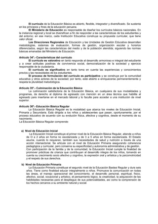 El currículo de la Educación Básica es abierto, flexible, integrador y diversificado. Se sustenta
en los principios y fines de la educación peruana.
El Ministerio de Educación es responsable de diseñar los currículos básicos nacionales. En
la instancia regional y local se diversifican a fin de responder a las características de los estudiantes y
del entorno; en ese marco, cada Institución Educativa construye su propuesta curricular, que tiene
valor oficial.
Las Direcciones Regionales de Educación y las Unidades de Gestión Educativa desarrollan
metodologías, sistemas de evaluación, formas de gestión, organización escolar y horarios
diferenciados, según las características del medio y de la población atendida, siguiendo las normas
básicas emanadas del Ministerio de Educación.
Artículo 34°.- Características del currículo
El currículo es valorativo en tanto responde al desarrollo armonioso e integral del estudiante
y a crear actitudes positivas de convivencia social, democratización de la sociedad y ejercicio
responsable de la ciudadanía.
El currículo es significativo en tanto toma en cuenta las experiencias y conocimientos
previos y las necesidades de los estudiantes.
El proceso de formulación del currículo es participativo y se construye por la comunidad
educativa y otros actores de la sociedad; por tanto, está abierto a enriquecerse permanentemente y
respeta la pluralidad metodológica.
Artículo 35°.- Culminación de la Educación Básica
La culminación satisfactoria de la Educación Básica, en cualquiera de sus modalidades y
programas, da derecho al diploma de egresado con mención en un área técnica que habilite al
egresado para insertarse en el mercado laboral y lo faculte para acceder a una institución de nivel
superior.
Artículo 36º.- Educación Básica Regular
La Educación Básica Regular es la modalidad que abarca los niveles de Educación Inicial,
Primaria y Secundaria. Está dirigida a los niños y adolescentes que pasan, oportunamente, por el
proceso educativo de acuerdo con su evolución física, afectiva y cognitiva, desde el momento de su
nacimiento.
La Educación Básica Regular comprende:
a) Nivel de Educación Inicial
La Educación Inicial constituye el primer nivel de la Educación Básica Regular, atiende a niños
de O a 2 años en forma no escolarizada y de 3 a 5 años en forma escolarizada. El Estado
asume, cuando lo requieran, también sus necesidades de salud y nutrición a través de una
acción intersectorial. Se articula con el nivel de Educación Primaria asegurando coherencia
pedagógica y curricular, pero conserva su especificidad y autonomía administrativa y de gestión.
Con participación de la familia y de la comunidad, la Educación Inicial cumple la finalidad de
promover prácticas de crianza que contribuyan al desarrollo integra de los niños, tomando en
cuenta su crecimiento socio afectivo y cognitivo, la expresión oral y artística y la psicomotricidad
y el respeto de sus derechos.
b) Nivel de Educación Primaria
La Educación Primaria constituye el segundo nivel de la Educación Bastea Regular y dura seis
años. Tiene como finalidad educar integralmente a niños. Promueve la comunicación en todas
las áreas, el manejo operacional del conocimiento, el desarrollo personal, espiritual, físico,
afectivo, social, vocacional y artístico, el pensamiento lógico, la creatividad, la adquisición de las
habilidades necesarias para el despliegue de sus potencialidades, así como la comprensión de
los hechos cercanos a su ambiente natural y social.
 