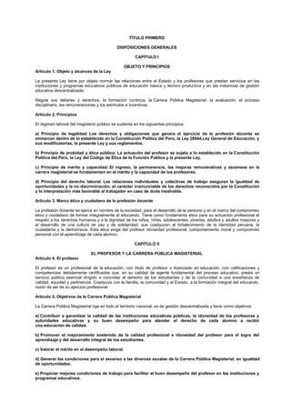 TÍTULO PRIMERO
DISPOSICIONES GENERALES
CAPÍTULO I
OBJETO Y PRINCIPIOS
Artículo 1. Objeto y alcances de la Ley
La presente Ley tiene por objeto normar las relaciones entre el Estado y los profesores que prestan servicios en las
instituciones y programas educativos públicos de educación básica y técnico productiva y en las instancias de gestión
educativa descentralizada.
Regula sus deberes y derechos, la formación continua, la Carrera Pública Magisterial, la evaluación, el proceso
disciplinario, las remuneraciones y los estímulos e incentivos.
Artículo 2. Principios
El régimen laboral del magisterio público se sustenta en los siguientes principios:
a) Principio de legalidad: Los derechos y obligaciones que genera el ejercicio de la profesión docente se
enmarcan dentro de lo establecido en la Constitución Política del Perú, la Ley 28044,Ley General de Educación, y
sus modificatorias, la presente Ley y sus reglamentos.
b) Principio de probidad y ética pública: La actuación del profesor se sujeta a lo establecido en la Constitución
Política del Perú, la Ley del Código de Ética de la Función Pública y la presente Ley.
c) Principio de mérito y capacidad: El ingreso, la permanencia, las mejoras remunerativas y ascensos en la
carrera magisterial se fundamentan en el mérito y la capacidad de los profesores.
d) Principio del derecho laboral: Las relaciones individuales y colectivas de trabajo aseguran la igualdad de
oportunidades y la no discriminación, el carácter irrenunciable de los derechos reconocidos por la Constitución
y la interpretación más favorable al trabajador en caso de duda insalvable.
Artículo 3. Marco ético y ciudadano de la profesión docente
La profesión docente se ejerce en nombre de la sociedad, para el desarrollo de la persona y en el marco del compromiso
ético y ciudadano de formar integralmente al educando. Tiene como fundamento ético para su actuación profesional el
respeto a los derechos humanos y a la dignidad de los niños, niñas, adolescentes, jóvenes, adultos y adultos mayores y
el desarrollo de una cultura de paz y de solidaridad, que coadyuven al fortalecimiento de la identidad peruana, la
ciudadanía y la democracia. Esta ética exige del profesor idoneidad profesional, comportamiento moral y compromiso
personal con el aprendizaje de cada alumno.
CAPÍTULO II
EL PROFESOR Y LA CARRERA PÚBLICA MAGISTERIAL
Artículo 4. El profesor
El profesor es un profesional de la educación, con título de profesor o licenciado en educación, con calificaciones y
competencias debidamente certificadas que, en su calidad de agente fundamental del proceso educativo, presta un
servicio público esencial dirigido a concretar el derecho de los estudiantes y de la comunidad a una enseñanza de
calidad, equidad y pertinencia. Coadyuva con la familia, la comunidad y el Estado, a la formación integral del educando,
razón de ser de su ejercicio profesional.
Artículo 5. Objetivos de la Carrera Pública Magisterial
La Carrera Pública Magisterial rige en todo el territorio nacional, es de gestión descentralizada y tiene como objetivos:
a) Contribuir a garantizar la calidad de las instituciones educativas públicas, la idoneidad de los profesores y
autoridades educativas y su buen desempeño para atender el derecho de cada alumno a recibir
una educación de calidad.
b) Promover el mejoramiento sostenido de la calidad profesional e idoneidad del profesor para el logro del
aprendizaje y del desarrollo integral de los estudiantes.
c) Valorar el mérito en el desempeño laboral.
d) Generar las condiciones para el ascenso a las diversas escalas de la Carrera Pública Magisterial, en igualdad
de oportunidades.
e) Propiciar mejores condiciones de trabajo para facilitar el buen desempeño del profesor en las instituciones y
programas educativos.
 