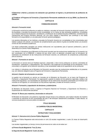 f) Determinar criterios y procesos de evaluación que garanticen el ingreso y la permanencia de profesores de
calidad.
g) Fortalecer el Programa de Formación y Capacitación Permanente establecido en la Ley 28044, Ley General de
Educación.
CAPÍTULO III
FORMACIÓN DOCENTE
Artículo 6. Formación inicial
La formación inicial de los profesores se realiza en institutos y escuelas de formación docente de educación superior y en
las facultades o escuelas de educación de las universidades, en no menos de diez semestres académicos, acreditadas
por el Sistema Nacional de Evaluación, Acreditación y Certificación de la Calidad Educativa (SINEACE), considerando las
orientaciones del Proyecto Educativo Nacional, con una visión integral e intercultural, que contribuye a una sólida
formación en la especialidad y a una adecuada formación general pedagógica.
Los estudios efectuados en los institutos y escuelas de formación docente son convalidables en las universidades para
realizar cualquier otro estudio. Los estudios de complementación para obtener el grado de bachiller tienen una duración
mínima de dos semestres académicos.
Los títulos profesionales otorgados por ambas instituciones son equivalentes para el ejercicio profesional y para el
desarrollo en la Carrera Pública Magisterial.
Los criterios e indicadores que el Ministerio de Educación apruebe para las evaluaciones establecidas en la presente Ley
son coordinados con el SINEACE, a efectos de que sirvan como un elemento vinculante para la formulación de
estándares de acreditación de las instituciones de formación docente y la certificación de competencias profesionales
para la docencia.
Artículo 7. Formación en servicio
La formación en servicio tiene por finalidad organizar y desarrollar, a favor de los profesores en servicio, actividades de
actualización, capacitación y especialización, que responden a las exigencias de aprendizaje de los estudiantes y de la
comunidad o a la gestión de la institución educativa y a las necesidades reales de la capacitación de los profesores.
Los criterios e indicadores que el Ministerio de Educación apruebe para las evaluaciones establecidas en la presente
Ley, son referente obligatorio para el Programa de Formación y Capacitación Permanente.
Artículo 8. Gestión de la formación en servicio
La gestión de la formación en servicio es normada por el Ministerio de Educación, en el marco del Programa de
Formación y Capacitación Permanente. Su organización y gestión la realiza con los gobiernos regionales, locales y las
instituciones educativas. Las necesidades de capacitación de las instituciones educativas presentadas por el director son
incluidas en el Programa, en concordancia con las políticas regionales y locales de formación continua.
Artículo 9. Formación y capacitación de directores y subdirectores
El Ministerio de Educación norma y organiza el Programa Nacional de Formación y Capacitación de Directores y
Subdirectores de instituciones educativas.
Artículo 10. Becas para maestrías y doctorados en educación
El Ministerio de Educación y los gobiernos regionales otorgan becas a los profesores, para realizar estudios de maestría
o doctorado en educación en las universidades del país o del extranjero debidamente acreditadas. A tales efectos, se
convoca anualmente a concurso público de selección.
TÍTULO SEGUNDO
LA CARRERA PÚBLICA MAGISTERIAL
CAPÍTULO IV
ESTRUCTURA Y EVALUACIONES
Artículo 11. Estructura de la Carrera Pública Magisterial
La Carrera Pública Magisterial está estructurada en ocho (8) escalas magisteriales y cuatro (4) áreas de desempeño
laboral.
Las escalas magisteriales y el tiempo mínimo de permanencia en cada una de estas son:
a) Primera Escala Magisterial: Tres (3) años.
b) Segunda Escala Magisterial: Cuatro (4) años.
 