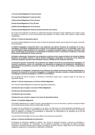 c) Tercera Escala Magisterial: Cuatro (4) años.
d) Cuarta Escala Magisterial: Cuatro (4) años.
e) Quinta Escala Magisterial: Cinco (5) años.
f) Sexta Escala Magisterial: Cinco (5) años.
g) Sétima Escala Magisterial: Cinco (5) años.
h) Octava Escala Magisterial: Hasta el momento del retiro de la carrera.
En el caso de los profesores que laboran en instituciones educativas ubicadas en áreas calificadas como rurales o zonas
de frontera, se reduce en un año la permanencia para postular a la cuarta, quinta, sexta, sétima y octava escalas
magisteriales.
Artículo 12. Áreas de desempeño laboral
La Carrera Pública Magisterial reconoce cuatro (4) áreas de desempeño laboral, para el ejercicio de cargos y funciones
de los profesores:
a) Gestión pedagógica: Comprende tanto a los profesores que ejercen funciones de enseñanza en el aula y
actividades curriculares complementarias al interior de la institución educativa y en la comunidad, como a los
que desempeñan cargos jerárquicos en orientación y consejería estudiantil, jefatura, asesoría, formación entre
pares, coordinación de programas no escolarizados de educación inicial y coordinación académica en las áreas
de formación establecidas en el plan curricular.
b) Gestión institucional: Comprende a los profesores en ejercicio de los cargos de Director de Unidad de Gestión
Educativa Local (UGEL), Director o Jefe de Gestión Pedagógica, Especialista en Educación de las diferentes
instancias de gestión educativa descentralizada, director y Subdirector de institución educativa.
c) Formación docente: Comprende a los profesores que realizan funciones de acompañamiento pedagógico, de
mentoría a profesores nuevos, de coordinador y/o especialista en programas de capacitación, actualización y
especialización de profesores al servicio del Estado, en el marco del Programa de Formación y Capacitación
Permanente.
d) Innovación e investigación: Comprende a los profesores que realizan funciones de diseño, implementación y
evaluación de proyectos de innovación pedagógica e investigación educativa, estudios y análisis sistemático de
la pedagogía y proyectos pedagógicos, científicos y tecnológicos.
Por necesidad del servicio educativo, el Ministerio de Educación puede crear o suprimir cargos en las áreas de
desempeño laboral.
Artículo 13. De las evaluaciones en la Carrera Pública Magisterial
En la Carrera Pública Magisterial se realizan las siguientes evaluaciones:
a) Evaluación para el ingreso a la Carrera Pública Magisterial.
b) Evaluación del desempeño docente.
c) Evaluación para el ascenso.
d) Evaluación para acceder a cargos en las áreas de desempeño laboral.
Artículo 14. Escalafón Magisterial
El Escalafón Magisterial es un registro nacional y descentralizado en el que se documenta y publica la trayectoria laboral
de los profesores que prestan servicios profesionales al Estado.
El registro de los profesores en el escalafón es de oficio y la información es permanentemente actualizada en las
instancias de gestión educativa descentralizadas del ámbito nacional, regional y local. Para tal efecto, los profesores
tienen la obligación de entregar la documentación e información, de conformidad con lo dispuesto por la Ley del
Procedimiento Administrativo General.
Los documentos del escalafón son los únicos válidos en los procesos de evaluación.
Artículo 15. Rectoría del Ministerio de Educación
El Ministerio de Educación establece la política y las normas de evaluación docente, y formula los indicadores e
instrumentos de evaluación. En coordinación con los gobiernos regionales, es responsable de diseñar, planificar,
monitorear y evaluar los procesos para el ingreso, permanencia, ascenso y acceso a cargos dentro de la carrera pública
magisterial, asegurando su transparencia, objetividad y confiabilidad.
 