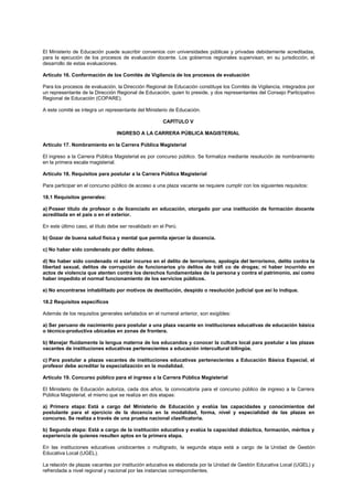 El Ministerio de Educación puede suscribir convenios con universidades públicas y privadas debidamente acreditadas,
para la ejecución de los procesos de evaluación docente. Los gobiernos regionales supervisan, en su jurisdicción, el
desarrollo de estas evaluaciones.
Artículo 16. Conformación de los Comités de Vigilancia de los procesos de evaluación
Para los procesos de evaluación, la Dirección Regional de Educación constituye los Comités de Vigilancia, integrados por
un representante de la Dirección Regional de Educación, quien lo preside, y dos representantes del Consejo Participativo
Regional de Educación (COPARE).
A este comité se integra un representante del Ministerio de Educación.
CAPÍTULO V
INGRESO A LA CARRERA PÚBLICA MAGISTERIAL
Artículo 17. Nombramiento en la Carrera Pública Magisterial
El ingreso a la Carrera Pública Magisterial es por concurso público. Se formaliza mediante resolución de nombramiento
en la primera escala magisterial.
Artículo 18. Requisitos para postular a la Carrera Pública Magisterial
Para participar en el concurso público de acceso a una plaza vacante se requiere cumplir con los siguientes requisitos:
18.1 Requisitos generales:
a) Poseer título de profesor o de licenciado en educación, otorgado por una institución de formación docente
acreditada en el país o en el exterior.
En este último caso, el título debe ser revalidado en el Perú.
b) Gozar de buena salud física y mental que permita ejercer la docencia.
c) No haber sido condenado por delito doloso.
d) No haber sido condenado ni estar incurso en el delito de terrorismo, apología del terrorismo, delito contra la
libertad sexual, delitos de corrupción de funcionarios y/o delitos de tráfi co de drogas; ni haber incurrido en
actos de violencia que atenten contra los derechos fundamentales de la persona y contra el patrimonio, así como
haber impedido el normal funcionamiento de los servicios públicos.
e) No encontrarse inhabilitado por motivos de destitución, despido o resolución judicial que así lo indique.
18.2 Requisitos específicos
Además de los requisitos generales señalados en el numeral anterior, son exigibles:
a) Ser peruano de nacimiento para postular a una plaza vacante en instituciones educativas de educación básica
o técnico-productiva ubicadas en zonas de frontera.
b) Manejar fluidamente la lengua materna de los educandos y conocer la cultura local para postular a las plazas
vacantes de instituciones educativas pertenecientes a educación intercultural bilingüe.
c) Para postular a plazas vacantes de instituciones educativas pertenecientes a Educación Básica Especial, el
profesor debe acreditar la especialización en la modalidad.
Artículo 19. Concurso público para el ingreso a la Carrera Pública Magisterial
El Ministerio de Educación autoriza, cada dos años, la convocatoria para el concurso público de ingreso a la Carrera
Pública Magisterial, el mismo que se realiza en dos etapas:
a) Primera etapa: Está a cargo del Ministerio de Educación y evalúa las capacidades y conocimientos del
postulante para el ejercicio de la docencia en la modalidad, forma, nivel y especialidad de las plazas en
concurso. Se realiza a través de una prueba nacional clasificatoria.
b) Segunda etapa: Está a cargo de la institución educativa y evalúa la capacidad didáctica, formación, méritos y
experiencia de quienes resulten aptos en la primera etapa.
En las instituciones educativas unidocentes o multigrado, la segunda etapa está a cargo de la Unidad de Gestión
Educativa Local (UGEL).
La relación de plazas vacantes por institución educativa es elaborada por la Unidad de Gestión Educativa Local (UGEL) y
refrendada a nivel regional y nacional por las instancias correspondientes.
 