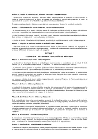 Artículo 20. Comités de evaluación para el ingreso a la Carrera Pública Magisterial
La evaluación al profesor para el ingreso a la Carrera Pública Magisterial a nivel de institución educativa, la realiza un
comité de evaluación presidido por el director e integrado por el subdirector o coordinador académico de nivel y un
representante de los padres de familia del Consejo Educativo Institucional (CONEI).
En los procesos de evaluación, el gobierno regional presta asesoría y apoyo técnico a los comités de evaluación.
Artículo 21. Cuadro de méritos para el ingreso a la Carrera Pública Magisterial
Los puntajes obtenidos en la primera y segunda etapas se suman para establecer el cuadro de méritos por modalidad,
forma, nivel y especialidad. Las plazas se adjudican en estricto orden de méritos por institución educativa.
En cada convocatoria únicamente ingresan a la Carrera Pública Magisterial los profesores que alcancen plaza vacante.
Cada concurso es independiente y sus resultados son cancelatorios.
La Unidad de Gestión Educativa Local (UGEL) expide la resolución de nombramiento en la primera escala magisterial.
Artículo 22. Programa de inducción docente en la Carrera Pública Magisterial
La inducción docente es la acción de formación en servicio dirigida al profesor recién nombrado, con el propósito de
desarrollar su autonomía profesional y otras capacidades y competencias necesarias para que cumpla plenamente sus
funciones. El Ministerio de Educación regula este programa.
CAPÍTULO VI
PERMANENCIA Y ASCENSO EN LA CARRERA PÚBLICA MAGISTERIAL
Artículo 23. Permanencia en la carrera pública magisterial
La evaluación del desempeño docente es condición para la permanencia, en concordancia con el artículo 28 de la
presente Ley, en la Carrera Pública Magisterial. Es obligatoria y se realiza como máximo cada tres años.
Los profesores que no aprueben en la primera oportunidad reciben una capacitación destinada al fortalecimiento de sus
capacidades pedagógicas. Luego de esta capacitación participan en una evaluación extraordinaria.
En caso de que no aprueben esta evaluación extraordinaria, nuevamente son sujetos de capacitación. Si desaprueban la
segunda evaluación extraordinaria son retirados de la Carrera Pública Magisterial. Entre cada evaluación extraordinaria
no puede transcurrir más de doce (12) meses.
Los profesores retirados de la carrera pública magisterial pueden acceder al Programa de Reconversión Laboral del
Ministerio de Trabajo y Promoción del Empleo.
Artículo 24. Evaluación del desempeño docente
La evaluación de desempeño tiene como finalidad comprobar el grado de desarrollo de las competencias y desempeños
profesionales del profesor en el aula, la institución educativa y la comunidad. Esta evaluación se basa en los criterios de
buen desempeño docente contenidos en las políticas de evaluación establecidas por el Ministerio de Educación, lo que
incluye necesariamente la evaluación del progreso de los alumnos.
Artículo 25. Comité de evaluación del desempeño docente
En la evaluación del desempeño docente participa un comité de evaluación presidido por el director de la institución
educativa e integrado por el subdirector o el coordinador académico del nivel y un profesor del mismo nivel educativo y al
menos de una escala magisterial superior a la del evaluado.
El Ministerio de Educación califica, progresivamente, la competencia de los directores y subdirectores de instituciones
educativas para participar en la evaluación del desempeño docente. Los comités de evaluación presididos por directores
no calificados para este tipo de evaluación son supervisados por profesionales designados por el Ministerio de
Educación.
Artículo 26. Ascenso en la Carrera Pública Magisterial
El ascenso es el mecanismo de progresión gradual en las escalas magisteriales definidas en la presente Ley, mejora la
remuneración y habilita al profesor para asumir cargos de mayor responsabilidad. Se realiza a través de concurso público
anual y considerando las plazas previstas a las que se refiere el artículo 30 de la presente Ley.
Artículo 27. Requisitos para ascender de escala magisterial
El Ministerio de Educación, en coordinación con los gobiernos regionales, convoca a concursos para el ascenso, los que
se implementan en forma descentralizada, de acuerdo a las normas y especificaciones técnicas que se emitan.
 