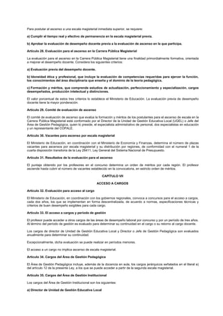 Para postular al ascenso a una escala magisterial inmediata superior, se requiere:
a) Cumplir el tiempo real y efectivo de permanencia en la escala magisterial previa.
b) Aprobar la evaluación de desempeño docente previa a la evaluación de ascenso en la que participa.
Artículo 28. Evaluación para el ascenso en la Carrera Pública Magisterial
La evaluación para el ascenso en la Carrera Pública Magisterial tiene una finalidad primordialmente formativa, orientada
a mejorar el desempeño docente. Considera los siguientes criterios:
a) Evaluación previa del desempeño docente.
b) Idoneidad ética y profesional, que incluye la evaluación de competencias requeridas para ejercer la función,
los conocimientos del área disciplinaria que enseña y el dominio de la teoría pedagógica.
c) Formación y méritos, que comprende estudios de actualización, perfeccionamiento y especialización, cargos
desempeñados, producción intelectual y distinciones.
El valor porcentual de estos tres criterios lo establece el Ministerio de Educación. La evaluación previa de desempeño
docente tiene la mayor ponderación.
Artículo 29. Comité de evaluación de ascenso
El comité de evaluación de ascenso que evalúa la formación y méritos de los postulantes para el ascenso de escala en la
Carrera Pública Magisterial está conformado por el Director de la Unidad de Gestión Educativa Local (UGEL) o Jefe del
Área de Gestión Pedagógica, quien lo preside, el especialista administrativo de personal, dos especialistas en educación
y un representante del COPALE.
Artículo 30. Vacantes para ascenso por escala magisterial
El Ministerio de Educación, en coordinación con el Ministerio de Economía y Finanzas, determina el número de plazas
vacantes para ascensos por escala magisterial y su distribución por regiones, de conformidad con el numeral 1 de la
cuarta disposición transitoria de la Ley 28411, Ley General del Sistema Nacional de Presupuesto.
Artículo 31. Resultados de la evaluación para el ascenso
El puntaje obtenido por los profesores en el concurso determina un orden de méritos por cada región. El profesor
asciende hasta cubrir el número de vacantes establecido en la convocatoria, en estricto orden de méritos.
CAPÍTULO VII
ACCESO A CARGOS
Artículo 32. Evaluación para acceso al cargo
El Ministerio de Educación, en coordinación con los gobiernos regionales, convoca a concursos para el acceso a cargos,
cada dos años, los que se implementan en forma descentralizada, de acuerdo a normas, especificaciones técnicas y
criterios de buen desempeño exigibles para cada cargo.
Artículo 33. El acceso a cargos y período de gestión
El profesor puede acceder a otros cargos de las áreas de desempeño laboral por concurso y por un período de tres años.
Al término del período de gestión es evaluado para determinar su continuidad en el cargo o su retorno al cargo docente.
Los cargos de director de Unidad de Gestión Educativa Local y Director o Jefe de Gestión Pedagógica son evaluados
anualmente para determinar su continuidad.
Excepcionalmente, dicha evaluación se puede realizar en períodos menores.
El acceso a un cargo no implica ascenso de escala magisterial.
Artículo 34. Cargos del Área de Gestión Pedagógica
El Área de Gestión Pedagógica incluye, además de la docencia en aula, los cargos jerárquicos señalados en el literal a)
del artículo 12 de la presente Ley, a los que se puede acceder a partir de la segunda escala magisterial.
Artículo 35. Cargos del Área de Gestión Institucional
Los cargos del Área de Gestión Institucional son los siguientes:
a) Director de Unidad de Gestión Educativa Local
 
