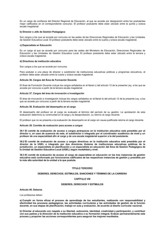 Es un cargo de confianza del Director Regional de Educación, al que se accede por designación entre los postulantes
mejor calificados en el correspondiente concurso. El profesor postulante debe estar ubicado entre la quinta y octava
escala magisterial.
b) Director o Jefe de Gestión Pedagógica
Son cargos a los que se accede por concurso en las sedes de las Direcciones Regionales de Educación y las Unidades
de Gestión Educativa Local. El profesor postulante debe estar ubicado entre la cuarta y octava escala magisterial.
c) Especialista en Educación
Es un cargo al que se accede por concurso para las sedes del Ministerio de Educación, Direcciones Regionales de
Educación y las Unidades de Gestión Educativa Local. El profesor postulante debe estar ubicado entre la tercera y
octava escala magisterial.
d) Directivos de institución educativa
Son cargos a los que se accede por concurso.
Para postular a una plaza de director o subdirector de instituciones educativas públicas y programas educativos, el
profesor debe estar ubicado entre la cuarta y octava escala magisterial.
Artículo 36. Cargos del Área de Formación Docente
El Área de Formación Docente incluye los cargos señalados en el literal c) del artículo 12 de la presente Ley, a los que se
accede por concurso a partir de la tercera escala magisterial.
Artículo 37. Cargos del área de innovación e investigación
El área de innovación e investigación incluye los cargos señalados en el literal d) del artículo 12 de la presente Ley, a los
que se accede por concurso a partir de la tercera escala magisterial.
Artículo 38. Evaluación del desempeño en el cargo
El desempeño del profesor en el cargo es evaluado al término del período de su gestión. La aprobación de esta
evaluación determina su continuidad en el cargo y la desaprobación, su retorno al cargo docente.
El profesor que no se presenta a la evaluación de desempeño en el cargo sin causa justificada retorna al cargo docente.
Artículo 39. Comités de evaluación para acceso a cargos
39.1 El comité de evaluación de acceso a cargos jerárquicos en la institución educativa está presidido por el
director o, en caso de ausencia de este, el subdirector e integrado por el coordinador académico de nivel y un
profesor de una especialidad afín al cargo y de una escala magisterial superior a la del postulante.
39.2 El comité de evaluación de acceso a cargos directivos en la institución educativa está presidido por el
director de la UGEL e integrado por dos directores titulares de instituciones educativas públicas de la
jurisdicción, un especialista en planificación y un especialista en educación del Área de Gestión Pedagógica de
la Unidad de Gestión Educativa Local (UGEL) según modalidad y nivel.
39.3 El comité de evaluación de acceso al cargo de especialista en educación en las tres instancias de gestión
educativa está conformado por funcionarios calificados de las respectivas instancias de gestión y presidido por
la más alta autoridad de la unidad a la que postula.
TÍTULO TERCERO
DEBERES, DERECHOS, ESTÍMULOS, SANCIONES Y TÉRMINO DE LA CARRERA
CAPÍTULO VIII
DEBERES, DERECHOS Y ESTÍMULOS
Artículo 40. Deberes
Los profesores deben:
a) Cumplir en forma eficaz el proceso de aprendizaje de los estudiantes, realizando con responsabilidad y
efectividad los procesos pedagógicos, las actividades curriculares y las actividades de gestión de la función
docente, en sus etapas de planificación, trabajo en aula y evaluación, de acuerdo al diseño curricular nacional.
b) Orientar al educando con respeto a su libertad, autonomía, identidad, creatividad y participación; y contribuir
con sus padres y la dirección de la institución educativa a su formación integral. Evaluar permanentemente este
proceso y proponer las acciones correspondientes para asegurar los mejores resultados.
 