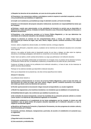 c) Respetar los derechos de los estudiantes, así como los de los padres de familia.
d) Presentarse a las evaluaciones médicas y psicológicas cuando lo requiera la autoridad competente, conforme
a los procedimientos que establezca el reglamento.
e) Cumplir con la asistencia y puntualidad que exige el calendario escolar y el horario de trabajo.
f) Aportar en la formulación del proyecto educativo institucional, asumiendo con responsabilidad las tareas que
les competan.
g) Participar, cuando sean seleccionados, en las actividades de formación en servicio que se desarrollen en
instituciones o redes educativas, Unidades de Gestión Educativa Local, Direcciones Regionales de Educación o
Ministerio de Educación.
h) Presentarse a las evaluaciones previstas en la Carrera Pública Magisterial y a las que determinen las
autoridades de la institución educativa o las entidades competentes.
i) Ejercer la docencia en armonía con los comportamientos éticos y cívicos, sin realizar ningún tipo de
discriminación por motivos de origen, raza, sexo, idioma, religión, opinión, condición económica o de cualquier
otra índole.
Conocer, valorar y respetar las culturas locales, en el ámbito nacional, y la lengua originaria.
Contribuir a la afirmación y desarrollo cultural y ciudadano de los miembros de la institución educativa de la comunidad
local y regional.
Informar a los padres de familia sobre el desempeño escolar de sus hijos y dialogar con ellos sobre los objetivos
educativos y la estrategia pedagógica, estimulando su compromiso con el proceso de aprendizaje.
Cuidar, hacer uso óptimo y rendir cuentas de los bienes a su cargo que pertenezcan a la institución educativa.
Asegurar que sus actividades profesionales se fundamenten en el respeto mutuo, la práctica de los derechos humanos,
la Constitución Política del Perú, la solidaridad, la tolerancia y el desarrollo de una cultura de paz y democrática.
Coadyuvar al trabajo en equipo de los profesores de la institución educativa y, si fuera el caso, de las instancias de
gestión educativa descentralizada.
Participar en los sistemas tutoriales que desarrolle la institución educativa.
Otros que se desprendan de la presente ley o de otras normas específicas de la materia.
Artículo 41. Derechos
Los profesores tienen derecho a:
a) Desarrollarse profesionalmente en el marco de la Carrera Pública Magisterial y sobre la base del mérito, sin
discriminación por motivo de origen, raza, sexo, idioma, religión, opinión, condición económica o de cualquier
otra índole que atente contra los derechos de la persona.
b) Percibir oportunamente la remuneración íntegra mensual correspondiente a su escala magisterial.
c) Recibir las asignaciones y los incentivos monetarios o no monetarios que se establecen en la presente Ley.
d) Estabilidad laboral sujeta a las condiciones que establece la presente Ley.
e) Ser evaluados de manera transparente, conocer los resultados de su evaluación personal, solicitar su revisión
y tener acceso a su historial de vida profesional registrado en el escalafón.
f) Autonomía profesional en el cumplimiento de las tareas pedagógicas que les compete, la misma que está
supeditada a que se ejerza dentro del proyecto educativo ejecutado por la institución educativa y a que se
respete la normatividad vigente.
g) Beneficios del Programa de Formación y Capacitación Permanente y de otros programas de carácter cultural y
social fomentados por el Estado.
h) Licencias, permisos, destaques, reasignaciones y permutas, de acuerdo a lo establecido en la presente Ley y
su reglamento.
i) Vacaciones.
j) Seguridad social, de acuerdo a ley.
k) Libre asociación y sindicalización.
 