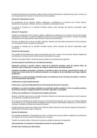 Es atribución del titular que corresponda, calificar la falta o infracción atendiendo la naturaleza de la acción u omisión, así
como la gravedad de las mismas, en el marco de las normas vigentes.
Artículo 46. Amonestación escrita
El incumplimiento de los principios, deberes, obligaciones y prohibiciones en el ejercicio de la función docente,
debidamente comprobado y calificado como leve, es pasible de amonestación escrita.
La sanción es impuesta por la autoridad inmediata superior, previo descargo del presunto responsable, según
corresponda.
Artículo 47. Suspensión
Cuando el incumplimiento de los principios, deberes, obligaciones y prohibiciones en el ejercicio de la función docente,
debidamente comprobado, no pueda ser calificado como leve por las circunstancias de la acción u omisión, será pasible
de suspensión en el cargo hasta por treinta (30) días sin goce de remuneraciones.
Asimismo, el profesor que incurre en una falta o infracción, habiendo sido sancionado previamente en dos (2) ocasiones
con amonestación escrita, es pasible de suspensión.
La sanción es impuesta por la autoridad inmediata superior, previo descargo del presunto responsable, según
corresponda.
Artículo 48. Cese temporal
Son causales de cese temporal en el cargo, la transgresión por acción u omisión, de los principios, deberes, obligaciones
y prohibiciones en el ejercicio de la función docente, considerados como grave.
También se consideran faltas o infracciones graves, pasibles de cese temporal, las siguientes:
a) Causar perjuicio al estudiante y/o a la institución educativa.
b) Ejecutar, promover o encubrir, dentro o fuera de la institución educativa, actos de violencia física, de
calumnia, injuria o difamación, en agravio de cualquier miembro de la comunidad educativa.
c) Realizar actividades comerciales o lucrativas, en beneficio propio o de terceros, aprovechando el cargo o la
función que se tiene dentro de la institución educativa, con excepción de las actividades que tengan objetivos
académicos.
d) Realizar en su centro de trabajo actividades ajenas al cumplimiento de sus funciones de profesor o directivo,
sin la correspondiente autorización.
e) Abandonar el cargo injustificadamente.
f) Interrumpir u oponerse deliberadamente al normal desarrollo del servicio educativo.
g) Realizar en su centro de trabajo actividades de proselitismo político partidario en favor de partidos políticos,
movimientos, alianzas o dirigencias políticas nacionales, regionales o municipales.
h) Otras que se establecen en las disposiciones legales pertinentes.
Asimismo, el profesor que incurre en una falta o infracción, habiendo sido sancionado previamente en dos (2) ocasiones
con suspensión, es pasible de cese temporal.
En el caso de los profesores que prestan servicios en las instituciones educativas, que incurran en las faltas señaladas
en los literales a) y b), iniciado el proceso investigatorio previo al proceso administrativo disciplinario y en tanto estos no
concluyan, el profesor es retirado de la institución educativa.
El cese temporal es impuesto por el titular de la Unidad de Gestión Educativa Local, Dirección Regional de Educación y
del Ministerio de Educación, según corresponda.
Artículo 49. Destitución
Son causales de destitución, la transgresión por acción u omisión de los principios, deberes, obligaciones y prohibiciones
en el ejercicio de la función docente, considerado como muy grave.
También se consideran faltas o infracciones muy graves, pasibles de destitución, las siguientes:
a) No presentarse a la evaluación de desempeño docente sin causa justificada.
b) Haber sido condenado por delito doloso.
 