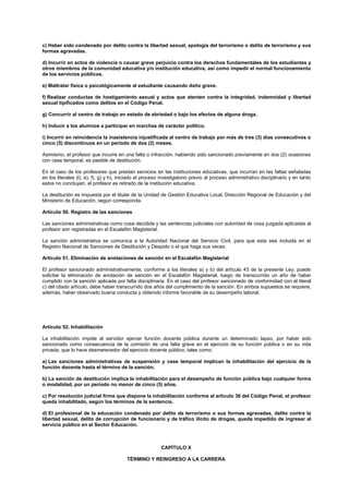 c) Haber sido condenado por delito contra la libertad sexual, apología del terrorismo o delito de terrorismo y sus
formas agravadas.
d) Incurrir en actos de violencia o causar grave perjuicio contra los derechos fundamentales de los estudiantes y
otros miembros de la comunidad educativa y/o institución educativa, así como impedir el normal funcionamiento
de los servicios públicos.
e) Maltratar física o psicológicamente al estudiante causando daño grave.
f) Realizar conductas de hostigamiento sexual y actos que atenten contra la integridad, indemnidad y libertad
sexual tipificados como delitos en el Código Penal.
g) Concurrir al centro de trabajo en estado de ebriedad o bajo los efectos de alguna droga.
h) Inducir a los alumnos a participar en marchas de carácter político.
i) Incurrir en reincidencia la inasistencia injustificada al centro de trabajo por más de tres (3) días consecutivos o
cinco (5) discontinuos en un período de dos (2) meses.
Asimismo, el profesor que incurre en una falta o infracción, habiendo sido sancionado previamente en dos (2) ocasiones
con cese temporal, es pasible de destitución.
En el caso de los profesores que prestan servicios en las instituciones educativas, que incurran en las faltas señaladas
en los literales d), e), f), g) y h), iniciado el proceso investigatorio previo al proceso administrativo disciplinario y en tanto
estos no concluyan, el profesor es retirado de la institución educativa.
La destitución es impuesta por el titular de la Unidad de Gestión Educativa Local, Dirección Regional de Educación y del
Ministerio de Educación, según corresponda.
Artículo 50. Registro de las sanciones
Las sanciones administrativas como cosa decidida y las sentencias judiciales con autoridad de cosa juzgada aplicadas al
profesor son registradas en el Escalafón Magisterial.
La sanción administrativa se comunica a la Autoridad Nacional del Servicio Civil, para que esta sea incluida en el
Registro Nacional de Sanciones de Destitución y Despido o el que haga sus veces.
Artículo 51. Eliminación de anotaciones de sanción en el Escalafón Magisterial
El profesor sancionado administrativamente, conforme a los literales a) y b) del artículo 43 de la presente Ley, puede
solicitar la eliminación de anotación de sanción en el Escalafón Magisterial, luego de transcurrido un año de haber
cumplido con la sanción aplicada por falta disciplinaria. En el caso del profesor sancionado de conformidad con el literal
c) del citado artículo, debe haber transcurrido dos años del cumplimiento de la sanción. En ambos supuestos se requiere,
además, haber observado buena conducta y obtenido informe favorable de su desempeño laboral.
Artículo 52. Inhabilitación
La inhabilitación impide al servidor ejercer función docente pública durante un determinado lapso, por haber sido
sancionado como consecuencia de la comisión de una falta grave en el ejercicio de su función pública o en su vida
privada, que lo hace desmerecedor del ejercicio docente público, tales como:
a) Las sanciones administrativas de suspensión y cese temporal implican la inhabilitación del ejercicio de la
función docente hasta el término de la sanción.
b) La sanción de destitución implica la inhabilitación para el desempeño de función pública bajo cualquier forma
o modalidad, por un período no menor de cinco (5) años.
c) Por resolución judicial firme que dispone la inhabilitación conforme al artículo 36 del Código Penal, el profesor
queda inhabilitado, según los términos de la sentencia.
d) El profesional de la educación condenado por delito de terrorismo o sus formas agravadas, delito contra la
libertad sexual, delito de corrupción de funcionario y de tráfico ilícito de drogas, queda impedido de ingresar al
servicio público en el Sector Educación.
CAPÍTULO X
TÉRMINO Y REINGRESO A LA CARRERA
 