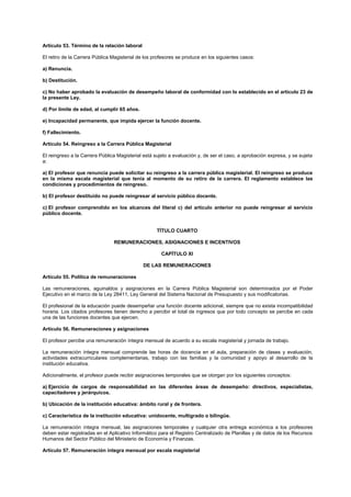 Artículo 53. Término de la relación laboral
El retiro de la Carrera Pública Magisterial de los profesores se produce en los siguientes casos:
a) Renuncia.
b) Destitución.
c) No haber aprobado la evaluación de desempeño laboral de conformidad con lo establecido en el artículo 23 de
la presente Ley.
d) Por límite de edad, al cumplir 65 años.
e) Incapacidad permanente, que impida ejercer la función docente.
f) Fallecimiento.
Artículo 54. Reingreso a la Carrera Pública Magisterial
El reingreso a la Carrera Pública Magisterial está sujeto a evaluación y, de ser el caso, a aprobación expresa, y se sujeta
a:
a) El profesor que renuncia puede solicitar su reingreso a la carrera pública magisterial. El reingreso se produce
en la misma escala magisterial que tenía al momento de su retiro de la carrera. El reglamento establece las
condiciones y procedimientos de reingreso.
b) El profesor destituido no puede reingresar al servicio público docente.
c) El profesor comprendido en los alcances del literal c) del artículo anterior no puede reingresar al servicio
público docente.
TÍTULO CUARTO
REMUNERACIONES, ASIGNACIONES E INCENTIVOS
CAPÍTULO XI
DE LAS REMUNERACIONES
Artículo 55. Política de remuneraciones
Las remuneraciones, aguinaldos y asignaciones en la Carrera Pública Magisterial son determinados por el Poder
Ejecutivo en el marco de la Ley 28411, Ley General del Sistema Nacional de Presupuesto y sus modificatorias.
El profesional de la educación puede desempeñar una función docente adicional, siempre que no exista incompatibilidad
horaria. Los citados profesores tienen derecho a percibir el total de ingresos que por todo concepto se percibe en cada
una de las funciones docentes que ejercen.
Artículo 56. Remuneraciones y asignaciones
El profesor percibe una remuneración íntegra mensual de acuerdo a su escala magisterial y jornada de trabajo.
La remuneración íntegra mensual comprende las horas de docencia en el aula, preparación de clases y evaluación,
actividades extracurriculares complementarias, trabajo con las familias y la comunidad y apoyo al desarrollo de la
institución educativa.
Adicionalmente, el profesor puede recibir asignaciones temporales que se otorgan por los siguientes conceptos:
a) Ejercicio de cargos de responsabilidad en las diferentes áreas de desempeño: directivos, especialistas,
capacitadores y jerárquicos.
b) Ubicación de la institución educativa: ámbito rural y de frontera.
c) Característica de la institución educativa: unidocente, multigrado o bilingüe.
La remuneración íntegra mensual, las asignaciones temporales y cualquier otra entrega económica a los profesores
deben estar registradas en el Aplicativo Informático para el Registro Centralizado de Planillas y de datos de los Recursos
Humanos del Sector Público del Ministerio de Economía y Finanzas.
Artículo 57. Remuneración íntegra mensual por escala magisterial
 