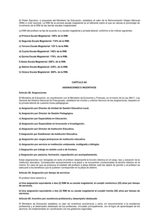 El Poder Ejecutivo, a propuesta del Ministerio de Educación, establece el valor de la Remuneración Íntegra Mensual
(RIM) a nivel nacional. La RIM de la primera escala magisterial es el referente sobre el que se calcula el porcentaje de
incremento de la RIM de las demás escalas magisteriales.
La RIM del profesor se fija de acuerdo a su escala magisterial y jornada laboral, conforme a los índices siguientes:
a) Primera Escala Magisterial: 100% de la RIM.
b) Segunda Escala Magisterial: 110% de la RIM.
c) Tercera Escala Magisterial: 125 % de la RIM.
d) Cuarta Escala Magisterial: 140% de la RIM.
e) Quinta Escala Magisterial: 170%. de la RIM.
f) Sexta Escala Magisterial: 200%. de la RIM.
g) Sétima Escala Magisterial: 230%. de la RIM.
h) Octava Escala Magisterial: 260%. de la RIM.
CAPÍTULO XII
ASIGNACIONES E INCENTIVOS
Artículo 58. Asignaciones
El Ministerio de Educación, en coordinación con el Ministerio de Economía y Finanzas, en el marco de la Ley 28411, Ley
General del Sistema Nacional de Presupuesto, establece los montos y criterios técnicos de las asignaciones, basados en
la jornada laboral de cuarenta horas pedagógicas:
a) Asignación por Director de Unidad de Gestión Educativa Local.
b) Asignación por Director de Gestión Pedagógica.
c) Asignación por Especialista en Educación.
d) Asignación por Especialista en Innovación e Investigación.
e) Asignación por Director de Institución Educativa.
f) Asignación por Subdirector de Institución Educativa.
g) Asignación por cargos jerárquicos de institución educativa.
h) Asignación por servicio en institución unidocente, multigrado o bilingüe.
i) Asignación por trabajo en ámbito rural o de frontera.
j) Asignación por asesoría, formación, capacitación y/o acompañamiento.
Estas asignaciones son otorgadas en tanto el profesor desempeñe la función efectiva en el cargo, tipo y ubicación de la
institución educativa. Corresponden exclusivamente a la plaza y se encuentran condicionadas al servicio efectivo en la
misma. En caso de que se produzca el traslado del profesor a plaza distinta, este las dejará de percibir y el profesor se
adecuará a los beneficios que le pudieran corresponder en la plaza de destino.
Artículo 59. Asignación por tiempo de servicios
El profesor tiene derecho a:
a) Una asignación equivalente a dos (2) RIM de su escala magisterial, al cumplir veinticinco (25) años por tiempo
de servicios.
b) Una asignación equivalente a dos (2) RIM de su escala magisterial al cumplir treinta (30) años por tiempo de
servicios.
Artículo 60. Incentivo por excelencia profesional y desempeño destacado
El Ministerio de Educación establece un plan de incentivos económicos u otros, en reconocimiento a la excelencia
profesional y al desempeño destacado de los profesores, vinculado principalmente, con el logro de aprendizajes de los
alumnos. Es implementado en coordinación con los gobiernos regionales.
 