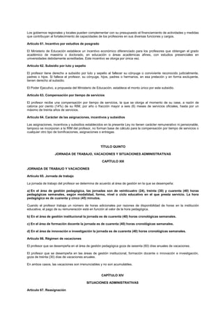 Los gobiernos regionales y locales pueden complementar con su presupuesto el financiamiento de actividades y medidas
que contribuyan al fortalecimiento de capacidades de los profesores en sus diversas funciones y cargos.
Artículo 61. Incentivo por estudios de posgrado
El Ministerio de Educación establece un incentivo económico diferenciado para los profesores que obtengan el grado
académico de maestría o doctorado, en educación o áreas académicas afines, con estudios presenciales en
universidades debidamente acreditadas. Este incentivo se otorga por única vez.
Artículo 62. Subsidio por luto y sepelio
El profesor tiene derecho a subsidio por luto y sepelio al fallecer su cónyuge o conviviente reconocido judicialmente,
padres o hijos. Si fallece el profesor, su cónyuge, hijos, padres o hermanos, en esa prelación y en forma excluyente,
tienen derecho al subsidio.
El Poder Ejecutivo, a propuesta del Ministerio de Educación, establece el monto único por este subsidio.
Artículo 63. Compensación por tiempo de servicios
El profesor recibe una compensación por tiempo de servicios, la que se otorga al momento de su cese, a razón de
catorce por ciento (14%) de su RIM, por año o fracción mayor a seis (6) meses de servicios oficiales, hasta por un
máximo de treinta años de servicios.
Artículo 64. Carácter de las asignaciones, incentivos y subsidios
Las asignaciones, incentivos y subsidios establecidos en la presente Ley no tienen carácter remunerativo ni pensionable,
tampoco se incorporan a la RIM del profesor, no forman base de cálculo para la compensación por tiempo de servicios o
cualquier otro tipo de bonificaciones, asignaciones o entregas.
TÍTULO QUINTO
JORNADA DE TRABAJO, VACACIONES Y SITUACIONES ADMINISTRATIVAS
CAPÍTULO XIII
JORNADA DE TRABAJO Y VACACIONES
Artículo 65. Jornada de trabajo
La jornada de trabajo del profesor se determina de acuerdo al área de gestión en la que se desempeña:
a) En el área de gestión pedagógica, las jornadas son de veinticuatro (24), treinta (30) y cuarenta (40) horas
pedagógicas semanales, según modalidad, forma, nivel o ciclo educativo en el que presta servicio. La hora
pedagógica es de cuarenta y cinco (45) minutos.
Cuando el profesor trabaja un número de horas adicionales por razones de disponibilidad de horas en la institución
educativa, el pago de su remuneración está en función al valor de la hora pedagógica.
b) En el área de gestión institucional la jornada es de cuarenta (40) horas cronológicas semanales.
c) En el área de formación docente la jornada es de cuarenta (40) horas cronológicas semanales.
d) En el área de innovación e investigación la jornada es de cuarenta (40) horas cronológicas semanales.
Artículo 66. Régimen de vacaciones
El profesor que se desempeña en el área de gestión pedagógica goza de sesenta (60) días anuales de vacaciones.
El profesor que se desempeña en las áreas de gestión institucional, formación docente o innovación e investigación,
goza de treinta (30) días de vacaciones anuales.
En ambos casos, las vacaciones son irrenunciables y no son acumulables.
CAPÍTULO XIV
SITUACIONES ADMINISTRATIVAS
Artículo 67. Reasignación
 