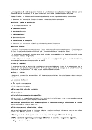 La reasignación es la acción de personal mediante la cual el profesor se desplaza de un cargo a otro igual que se
encuentre vacante, en cualquiera de las áreas magisteriales, sin modificar la escala magisterial alcanzada.
Se efectúa previo a los procesos de nombramiento y contratación docente, bajo responsabilidad administrativa.
El reglamento de la presente Ley establece los criterios y condiciones para la reasignación.
Artículo 68. Causales de reasignación
Las causales de reasignación son:
a) Por razones de salud.
b) Por interés personal.
c) Por unidad familiar.
d) Por racionalización.
e) Por situaciones de emergencia.
El reglamento de la presente Ley establece los procedimientos para la reasignación.
Artículo 69. permutas
La permutas es la acción de personal mediante la cual dos profesores de la misma escala magisterial y que desempeñan
el mismo cargo en igual modalidad, forma, nivel, ciclo y especialidad educativa, intercambian plazas.
Los profesores que acceden a la permutas deben haber aprobado su última evaluación de desempeño y cumplir con los
requisitos que establece el reglamento.
La solicitud de permutas procede luego de permanecer, por lo menos, dos (2) años trabajando en la institución educativa
de origen y se realiza con conocimiento previo del director.
Artículo 70. Encargatura
El encargo es la acción de personal que consiste en ocupar un cargo vacante o el cargo de un titular mientras dure la
ausencia de este, para desempeñar funciones de mayor responsabilidad. El encargo es de carácter temporal y
excepcional, no genera derechos y no puede exceder el período del ejercicio fiscal.
Artículo 71. Licencias
La licencia es el derecho que tiene el profesor para suspender temporalmente el ejercicio de sus funciones por uno (1) o
más días.
Las licencias se clasifican en:
a) Con goce de remuneraciones
a.1 Por incapacidad temporal.
a.2 Por maternidad, paternidad o adopción.
a.3 Por siniestros.
a.4 Por fallecimiento de padres, cónyuge o hijos.
a.5 Por estudios de posgrado, especialización o perfeccionamiento, autorizados por el Ministerio de Educación y
los gobiernos regionales, sea en el país o en el extranjero.
a.6 Por asumir representación oficial del Estado peruano en eventos nacionales y/o internacionales de carácter
científi co, educativo, cultural y deportivo.
a.7 Por citación expresa, judicial, militar o policial.
a.8 Por desempeño de cargos de consejero regional o regidor municipal, equivalente a un día de trabajo
semanal, por el tiempo que dure su mandato.
a.9 Por representación sindical, de acuerdo a las normas establecidas por el Ministerio de Trabajo.
a.10 Por capacitación organizada y autorizada por el Ministerio de Educación o los gobiernos regionales.
b) Sin goce de remuneraciones
 