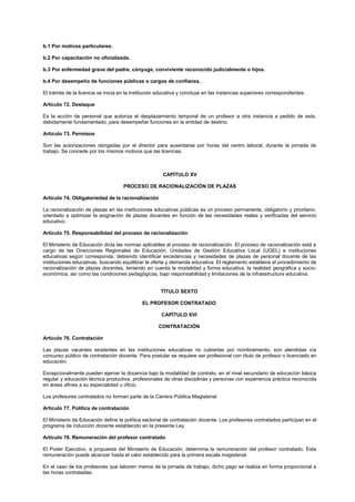 b.1 Por motivos particulares.
b.2 Por capacitación no oficializada.
b.3 Por enfermedad grave del padre, cónyuge, conviviente reconocido judicialmente o hijos.
b.4 Por desempeño de funciones públicas o cargos de confianza.
El trámite de la licencia se inicia en la institución educativa y concluye en las instancias superiores correspondientes.
Artículo 72. Destaque
Es la acción de personal que autoriza el desplazamiento temporal de un profesor a otra instancia a pedido de esta,
debidamente fundamentado, para desempeñar funciones en la entidad de destino.
Artículo 73. Permisos
Son las autorizaciones otorgadas por el director para ausentarse por horas del centro laboral, durante la jornada de
trabajo. Se concede por los mismos motivos que las licencias.
CAPÍTULO XV
PROCESO DE RACIONALIZACIÓN DE PLAZAS
Artículo 74. Obligatoriedad de la racionalización
La racionalización de plazas en las instituciones educativas públicas es un proceso permanente, obligatorio y prioritario,
orientado a optimizar la asignación de plazas docentes en función de las necesidades reales y verificadas del servicio
educativo.
Artículo 75. Responsabilidad del proceso de racionalización
El Ministerio de Educación dicta las normas aplicables al proceso de racionalización. El proceso de racionalización está a
cargo de las Direcciones Regionales de Educación, Unidades de Gestión Educativa Local (UGEL) e instituciones
educativas según corresponda, debiendo identificar excedencias y necesidades de plazas de personal docente de las
instituciones educativas, buscando equilibrar la oferta y demanda educativa. El reglamento establece el procedimiento de
racionalización de plazas docentes, teniendo en cuenta la modalidad y forma educativa, la realidad geográfica y socio-
económica, así como las condiciones pedagógicas, bajo responsabilidad y limitaciones de la infraestructura educativa.
TÍTULO SEXTO
EL PROFESOR CONTRATADO
CAPÍTULO XVI
CONTRATACIÓN
Artículo 76. Contratación
Las plazas vacantes existentes en las instituciones educativas no cubiertas por nombramiento, son atendidas vía
concurso público de contratación docente. Para postular se requiere ser profesional con título de profesor o licenciado en
educación.
Excepcionalmente pueden ejercer la docencia bajo la modalidad de contrato, en el nivel secundario de educación básica
regular y educación técnica productiva, profesionales de otras disciplinas y personas con experiencia práctica reconocida
en áreas afines a su especialidad u oficio.
Los profesores contratados no forman parte de la Carrera Pública Magisterial.
Artículo 77. Política de contratación
El Ministerio de Educación define la política sectorial de contratación docente. Los profesores contratados participan en el
programa de inducción docente establecido en la presente Ley.
Artículo 78. Remuneración del profesor contratado
El Poder Ejecutivo, a propuesta del Ministerio de Educación, determina la remuneración del profesor contratado. Esta
remuneración puede alcanzar hasta el valor establecido para la primera escala magisterial.
En el caso de los profesores que laboren menos de la jornada de trabajo, dicho pago se realiza en forma proporcional a
las horas contratadas.
 