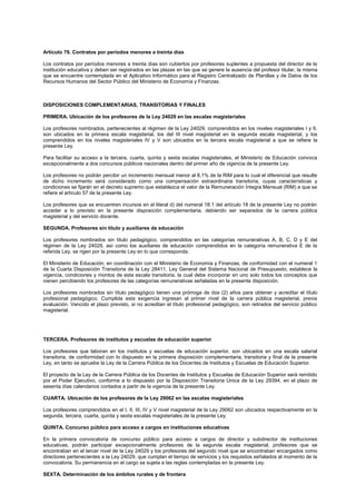 Artículo 79. Contratos por períodos menores a treinta días
Los contratos por períodos menores a treinta días son cubiertos por profesores suplentes a propuesta del director de la
institución educativa y deben ser registrados en las plazas en las que se genere la ausencia del profesor titular, la misma
que se encuentre contemplada en el Aplicativo Informático para el Registro Centralizado de Planillas y de Datos de los
Recursos Humanos del Sector Público del Ministerio de Economía y Finanzas.
DISPOSICIONES COMPLEMENTARIAS, TRANSITORIAS Y FINALES
PRIMERA. Ubicación de los profesores de la Ley 24029 en las escalas magisteriales
Los profesores nombrados, pertenecientes al régimen de la Ley 24029, comprendidos en los niveles magisteriales I y II,
son ubicados en la primera escala magisterial, los del III nivel magisterial en la segunda escala magisterial, y los
comprendidos en los niveles magisteriales IV y V son ubicados en la tercera escala magisterial a que se refiere la
presente Ley.
Para facilitar su acceso a la tercera, cuarta, quinta y sexta escalas magisteriales, el Ministerio de Educación convoca
excepcionalmente a dos concursos públicos nacionales dentro del primer año de vigencia de la presente Ley.
Los profesores no podrán percibir un incremento mensual menor al 8,1% de la RIM para lo cual el diferencial que resulte
de dicho incremento será considerado como una compensación extraordinaria transitoria, cuyas características y
condiciones se fijarán en el decreto supremo que establezca el valor de la Remuneración Íntegra Mensual (RIM) a que se
refiere el artículo 57 de la presente Ley.
Los profesores que se encuentren incursos en el literal d) del numeral 18.1 del artículo 18 de la presente Ley no podrán
acceder a lo previsto en la presente disposición complementaria, debiendo ser separados de la carrera pública
magisterial y del servicio docente.
SEGUNDA. Profesores sin título y auxiliares de educación
Los profesores nombrados sin título pedagógico, comprendidos en las categorías remunerativas A, B, C, D y E del
régimen de la Ley 24029, así como los auxiliares de educación comprendidos en la categoría remunerativa E de la
referida Ley, se rigen por la presente Ley en lo que corresponda.
El Ministerio de Educación, en coordinación con el Ministerio de Economía y Finanzas, de conformidad con el numeral 1
de la Cuarta Disposición Transitoria de la Ley 28411, Ley General del Sistema Nacional de Presupuesto, establece la
vigencia, condiciones y montos de esta escala transitoria, la cual debe incorporar en uno solo todos los conceptos que
vienen percibiendo los profesores de las categorías remunerativas señaladas en la presente disposición.
Los profesores nombrados sin título pedagógico tienen una prórroga de dos (2) años para obtener y acreditar el título
profesional pedagógico. Cumplida esta exigencia ingresan al primer nivel de la carrera pública magisterial, previa
evaluación. Vencido el plazo previsto, si no acreditan el título profesional pedagógico, son retirados del servicio público
magisterial.
TERCERA. Profesores de institutos y escuelas de educación superior
Los profesores que laboran en los institutos y escuelas de educación superior, son ubicados en una escala salarial
transitoria, de conformidad con lo dispuesto en la primera disposición complementaria, transitoria y final de la presente
Ley, en tanto se apruebe la Ley de la Carrera Pública de los Docentes de Institutos y Escuelas de Educación Superior.
El proyecto de la Ley de la Carrera Pública de los Docentes de Institutos y Escuelas de Educación Superior será remitido
por el Poder Ejecutivo, conforme a lo dispuesto por la Disposición Transitoria Única de la Ley 29394, en el plazo de
sesenta días calendarios contados a partir de la vigencia de la presente Ley.
CUARTA. Ubicación de los profesores de la Ley 29062 en las escalas magisteriales
Los profesores comprendidos en el I, II, III, IV y V nivel magisterial de la Ley 29062 son ubicados respectivamente en la
segunda, tercera, cuarta, quinta y sexta escalas magisteriales de la presente Ley.
QUINTA. Concurso público para acceso a cargos en instituciones educativas
En la primera convocatoria de concurso público para acceso a cargos de director y subdirector de instituciones
educativas, podrán participar excepcionalmente profesores de la segunda escala magisterial, profesores que se
encontraban en el tercer nivel de la Ley 24029 y los profesores del segundo nivel que se encontraban encargados como
directores pertenecientes a la Ley 24029, que cumplan el tiempo de servicios y los requisitos señalados al momento de la
convocatoria. Su permanencia en el cargo se sujeta a las reglas contempladas en la presente Ley.
SEXTA. Determinación de los ámbitos rurales y de frontera
 