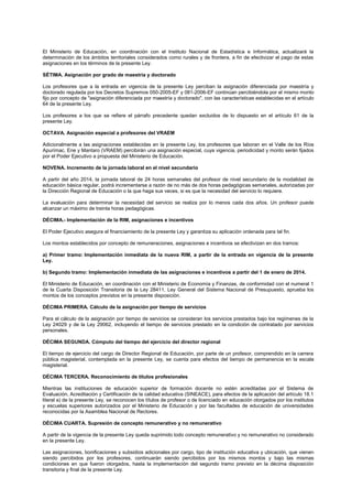 El Ministerio de Educación, en coordinación con el Instituto Nacional de Estadística e Informática, actualizará la
determinación de los ámbitos territoriales considerados como rurales y de frontera, a fin de efectivizar el pago de estas
asignaciones en los términos de la presente Ley.
SÉTIMA. Asignación por grado de maestría y doctorado
Los profesores que a la entrada en vigencia de la presente Ley perciban la asignación diferenciada por maestría y
doctorado regulada por los Decretos Supremos 050-2005-EF y 081-2006-EF continúan percibiéndola por el mismo monto
fijo por concepto de "asignación diferenciada por maestría y doctorado", con las características establecidas en el artículo
64 de la presente Ley.
Los profesores a los que se refiere el párrafo precedente quedan excluidos de lo dispuesto en el artículo 61 de la
presente Ley.
OCTAVA. Asignación especial a profesores del VRAEM
Adicionalmente a las asignaciones establecidas en la presente Ley, los profesores que laboran en el Valle de los Ríos
Apurímac, Ene y Mantaro (VRAEM) percibirán una asignación especial, cuya vigencia, periodicidad y monto serán fijados
por el Poder Ejecutivo a propuesta del Ministerio de Educación.
NOVENA. Incremento de la jornada laboral en el nivel secundario
A partir del año 2014, la jornada laboral de 24 horas semanales del profesor de nivel secundario de la modalidad de
educación básica regular, podrá incrementarse a razón de no más de dos horas pedagógicas semanales, autorizadas por
la Dirección Regional de Educación o la que haga sus veces, si es que la necesidad del servicio lo requiere.
La evaluación para determinar la necesidad del servicio se realiza por lo menos cada dos años. Un profesor puede
alcanzar un máximo de treinta horas pedagógicas.
DÉCIMA.- Implementación de la RIM, asignaciones e incentivos
El Poder Ejecutivo asegura el financiamiento de la presente Ley y garantiza su aplicación ordenada para tal fin.
Los montos establecidos por concepto de remuneraciones, asignaciones e incentivos se efectivizan en dos tramos:
a) Primer tramo: Implementación inmediata de la nueva RIM, a partir de la entrada en vigencia de la presente
Ley.
b) Segundo tramo: Implementación inmediata de las asignaciones e incentivos a partir del 1 de enero de 2014.
El Ministerio de Educación, en coordinación con el Ministerio de Economía y Finanzas, de conformidad con el numeral 1
de la Cuarta Disposición Transitoria de la Ley 28411, Ley General del Sistema Nacional de Presupuesto, aprueba los
montos de los conceptos previstos en la presente disposición.
DÉCIMA PRIMERA. Cálculo de la asignación por tiempo de servicios
Para el cálculo de la asignación por tiempo de servicios se consideran los servicios prestados bajo los regímenes de la
Ley 24029 y de la Ley 29062, incluyendo el tiempo de servicios prestado en la condición de contratado por servicios
personales.
DÉCIMA SEGUNDA. Cómputo del tiempo del ejercicio del director regional
El tiempo de ejercicio del cargo de Director Regional de Educación, por parte de un profesor, comprendido en la carrera
pública magisterial, contemplada en la presente Ley, se cuenta para efectos del tiempo de permanencia en la escala
magisterial.
DÉCIMA TERCERA. Reconocimiento de títulos profesionales
Mientras las instituciones de educación superior de formación docente no estén acreditadas por el Sistema de
Evaluación, Acreditación y Certificación de la calidad educativa (SINEACE), para efectos de la aplicación del artículo 18.1
literal a) de la presente Ley, se reconocen los títulos de profesor o de licenciado en educación otorgados por los institutos
y escuelas superiores autorizados por el Ministerio de Educación y por las facultades de educación de universidades
reconocidas por la Asamblea Nacional de Rectores.
DÉCIMA CUARTA. Supresión de concepto remunerativo y no remunerativo
A partir de la vigencia de la presente Ley queda suprimido todo concepto remunerativo y no remunerativo no considerado
en la presente Ley.
Las asignaciones, bonificaciones y subsidios adicionales por cargo, tipo de institución educativa y ubicación, que vienen
siendo percibidos por los profesores, continuarán siendo percibidos por los mismos montos y bajo las mismas
condiciones en que fueron otorgados, hasta la implementación del segundo tramo previsto en la décima disposición
transitoria y final de la presente Ley.
 