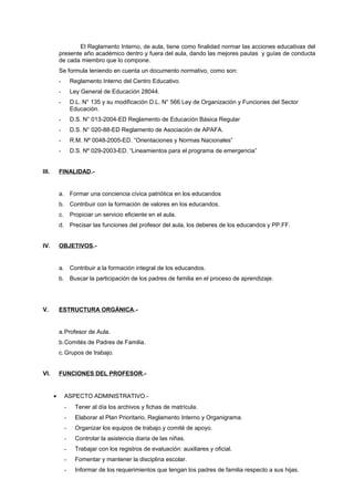 El Reglamento Interno, de aula, tiene como finalidad normar las acciones educativas del
presente año académico dentro y fuera del aula, dando las mejores pautas y guías de conducta
de cada miembro que lo compone.
Se formula teniendo en cuenta un documento normativo, como son:
- Reglamento Interno del Centro Educativo.
- Ley General de Educación 28044.
- D.L. N° 135 y su modificación D.L. N° 566 Ley de Organización y Funciones del Sector
Educación.
- D.S. N° 013-2004-ED Reglamento de Educación Básica Regular
- D.S. N° 020-88-ED Reglamento de Asociación de APAFA.
- R.M. Nº 0048-2005-ED. “Orientaciones y Normas Nacionales”
- D.S. Nº 029-2003-ED. “Lineamientos para el programa de emergencia”
III. FINALIDAD.-
a. Formar una conciencia cívica patriótica en los educandos
b. Contribuir con la formación de valores en los educandos.
c. Propiciar un servicio eficiente en el aula.
d. Precisar las funciones del profesor del aula, los deberes de los educandos y PP.FF.
IV. OBJETIVOS.-
a. Contribuir a la formación integral de los educandos.
b. Buscar la participación de los padres de familia en el proceso de aprendizaje.
V. ESTRUCTURA ORGÁNICA.-
a.Profesor de Aula.
b.Comités de Padres de Familia.
c.Grupos de trabajo.
VI. FUNCIONES DEL PROFESOR.-
• ASPECTO ADMINISTRATIVO.-
- Tener al día los archivos y fichas de matrícula.
- Elaborar el Plan Prioritario, Reglamento Interno y Organigrama.
- Organizar los equipos de trabajo y comité de apoyo.
- Controlar la asistencia diaria de las niñas.
- Trabajar con los registros de evaluación: auxiliares y oficial.
- Fomentar y mantener la disciplina escolar.
- Informar de los requerimientos que tengan los padres de familia respecto a sus hijas.
 