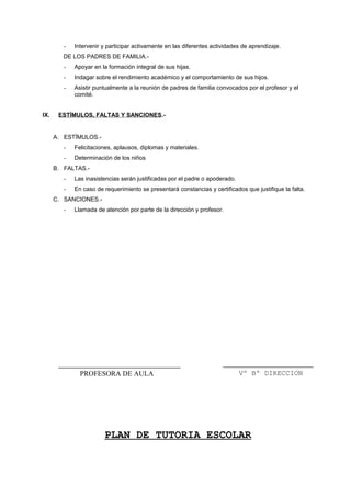 - Intervenir y participar activamente en las diferentes actividades de aprendizaje.
DE LOS PADRES DE FAMILIA.-
- Apoyar en la formación integral de sus hijas.
- Indagar sobre el rendimiento académico y el comportamiento de sus hijos.
- Asistir puntualmente a la reunión de padres de familia convocados por el profesor y el
comité.
IX. ESTÍMULOS, FALTAS Y SANCIONES.-
A. ESTÏMULOS.-
- Felicitaciones, aplausos, diplomas y materiales.
- Determinación de los niños
B. FALTAS.-
- Las inasistencias serán justificadas por el padre o apoderado.
- En caso de requerimiento se presentará constancias y certificados que justifique la falta.
C. SANCIONES.-
- Llamada de atención por parte de la dirección y profesor.
PLAN DE TUTORIA ESCOLAR
Vº Bº DIRECCIONPROFESORA DE AULA
 