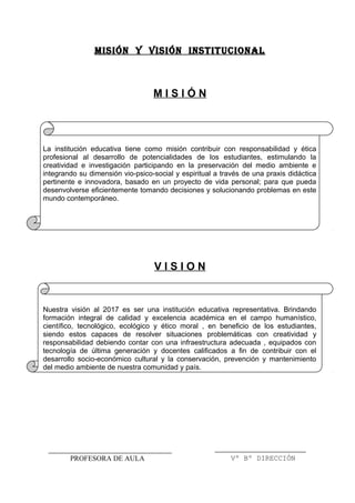 MISIÓN Y VISIÓN INSTITUCIONALMISIÓN Y VISIÓN INSTITUCIONAL
M I S I Ó N
La institución educativa tiene como misión contribuir con responsabilidad y ética
profesional al desarrollo de potencialidades de los estudiantes, estimulando la
creatividad e investigación participando en la preservación del medio ambiente e
integrando su dimensión vio-psico-social y espiritual a través de una praxis didáctica
pertinente e innovadora, basado en un proyecto de vida personal; para que pueda
desenvolverse eficientemente tomando decisiones y solucionando problemas en este
mundo contemporáneo.
V I S I O N
Nuestra visión al 2017 es ser una institución educativa representativa. Brindando
formación integral de calidad y excelencia académica en el campo humanístico,
científico, tecnológico, ecológico y ético moral , en beneficio de los estudiantes,
siendo estos capaces de resolver situaciones problemáticas con creatividad y
responsabilidad debiendo contar con una infraestructura adecuada , equipados con
tecnología de última generación y docentes calificados a fin de contribuir con el
desarrollo socio-económico cultural y la conservación, prevención y mantenimiento
del medio ambiente de nuestra comunidad y país.
Vº Bº DIRECCIÓNPROFESORA DE AULA
 