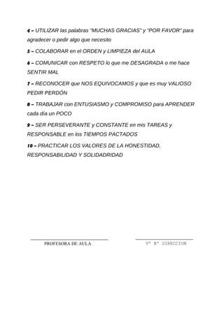 4 – UTILIZAR las palabras “MUCHAS GRACIAS” y “POR FAVOR” para
agradecer o pedir algo que necesito
5 – COLABORAR en el ORDEN y LIMPIEZA del AULA
6 – COMUNICAR con RESPETO lo que me DESAGRADA o me hace
SENTIR MAL
7 – RECONOCER que NOS EQUIVOCAMOS y que es muy VALIOSO
PEDIR PERDÓN
8 – TRABAJAR con ENTUSIASMO y COMPROMISO para APRENDER
cada día un POCO
9 – SER PERSEVERANTE y CONSTANTE en mis TAREAS y
RESPONSABLE en los TIEMPOS PACTADOS
10 – PRACTICAR LOS VALORES DE LA HONESTIDAD,
RESPONSABILIDAD Y SOLIDADRIDAD
Vº Bº DIRECCIONPROFESORA DE AULA
 