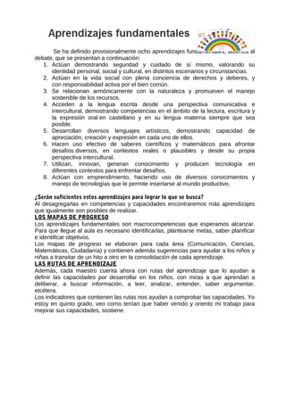 Se ha definido provisionalmente ocho aprendizajes fundamentales, abiertos al
debate, que se presentan a continuación:
1. Actúan demostrando seguridad y cuidado de sí mismo, valorando su
identidad personal, social y cultural, en distintos escenarios y circunstancias.
2. Actúan en la vida social con plena conciencia de derechos y deberes, y
con responsabilidad activa por el bien común.
3. Se relacionan armónicamente con la naturaleza y promueven el manejo
sostenible de los recursos.
4. Acceden a la lengua escrita desde una perspectiva comunicativa e
intercultural, demostrando competencias en el ámbito de la lectura, escritura y
la expresión oral en castellano y en su lengua materna siempre que sea
posible.
5. Desarrollan diversos lenguajes artísticos, demostrando capacidad de
apreciación, creación y expresión en cada uno de ellos.
6. Hacen uso efectivo de saberes científicos y matemáticos para afrontar
desafíos diversos, en contextos reales o plausibles y desde su propia
perspectiva intercultural.
7. Utilizan, innovan, generan conocimiento y producen tecnología en
diferentes contextos para enfrentar desafíos.
8. Actúan con emprendimiento, haciendo uso de diversos conocimientos y
manejo de tecnologías que le permite insertarse al mundo productivo.
¿Serán suficientes estos aprendizajes para lograr lo que se busca?
Al desagregarlas en competencias y capacidades encontraremos más aprendizajes
que igualmente son posibles de realizar.
LOS MAPAS DE PROGRESO
Los aprendizajes fundamentales son macrocompetencias que esperamos alcanzar.
Para que llegue al aula es necesario identificarlas, plantearse metas, saber planificar
e identificar objetivos.
Los mapas de progreso se elaboran para cada área (Comunicación, Ciencias,
Matemáticas, Ciudadanía) y contienen además sugerencias para ayudar a los niños y
niñas a transitar de un hito a otro en la consolidación de cada aprendizaje.
LAS RUTAS DE APRENDIZAJE
Además, cada maestro cuenta ahora con rutas del aprendizaje que lo ayudan a
definir las capacidades por desarrollar en los niños, con miras a que aprendan a
deliberar, a buscar información, a leer, analizar, entender, saber argumentar,
etcétera.
Los indicadores que contienen las rutas nos ayudan a comprobar las capacidades. Yo
estoy en quinto grado, veo como tenían que haber venido y oriento mi trabajo para
mejorar sus capacidades, sostiene.
 